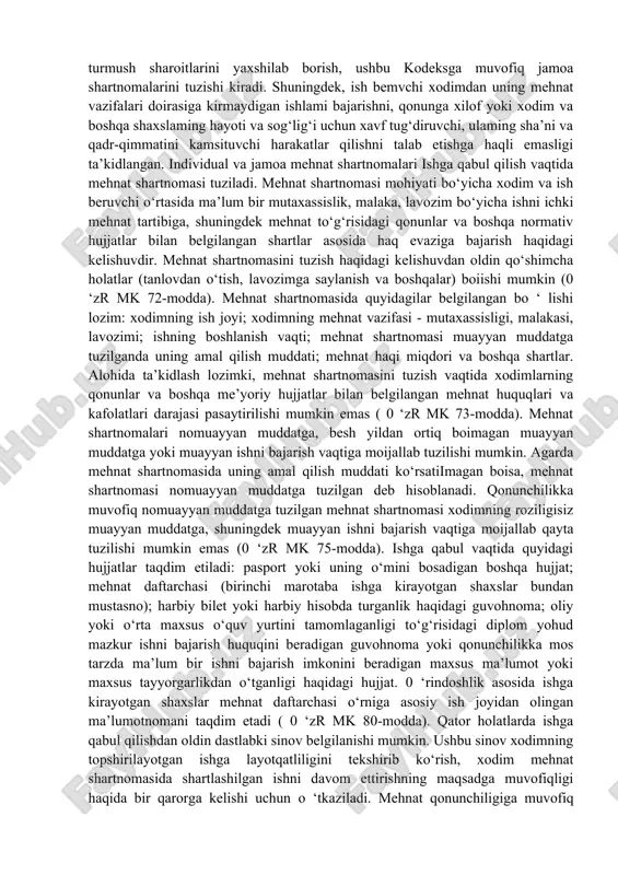ta’minot olish; o‘zining mehnat huquqlarini himoya qilish, shu jumladan sud orqali himoya qilish va malakali yuridik yordam olish; jamoalarga doir mehnat nizolarida o‘z manfaatlarini quwatlash huquqiga ega ( 0 ‘zr mk 16-modda). boshqa huquqlar qatorida ish beruvchi qonunchilikda belgilangan tarzda shartnomalarni tuzish va ulami bekor qilish, xodimdan mehnat shartnomasida ko‘rsatilgan ishni tomaqonli bajarishni talab etish huquqlariga ega (0 ‘zr mk 17-modda). mehnat qonunchiligida xodim va ish beruvchining asosiy majburiyatlari keltirilgan. 0 ‘zr mk 176-moddasiga muvofiq xodim o‘z mehnat majburiyatlarini halol, vijdonan bajarishi; mehnat intizomiga rioya qilish; ish beruvchining qonuniy farmonlarini o‘z vaqtida va aniq bajarishi, texnologiya intizomiga, mehnat muhofazasi, texnika xavfsizligi va ishlab chiqarish sanitariyasi talablariga rioya qilishi, ish beruvchining mol-mulkini avaylab asrashi shart. shuningdek, xodimning mehnat vazifalari ichki tartib qoidalarida, intizom to‘g‘risidagi ustav va nizomlarda, korxonada qabul qilinadigan lokal hujjatlarda aniq belgilab qo‘yilishi ta’kidlangan. 0 ‘zr mk 177-moddasiga muvofiq ish beruvchining majburiyatlariga xodimlar mehnatini tashkil etish, qonunda va boshqa …