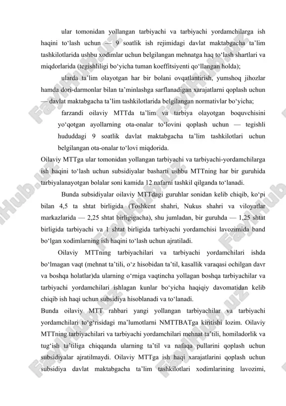 monidan yollangan tarbiyachi va tarbiyachi-yordamchilarga ish haqini to‘lash uchun subsidiyalar basharti ushbu mttning har bir guruhida tarbiyalanayotgan bolalar soni kamida 12 nafarni tashkil qilganda to‘lanadi. bunda subsidiyalar oilaviy mttdagi guruhlar sonidan kelib chiqib, ko‘pi bilan 4,5 ta shtat birligida (toshkent shahri, nukus shahri va viloyatlar markazlarida — 2,25 shtat birligigacha), shu jumladan, bir guruhda — 1,25 shtat birligida tarbiyachi va 1 shtat birligida tarbiyachi yordamchisi lavozimida band bo‘lgan xodimlarning ish haqini to‘lash uchun ajratiladi. oilaviy mttning tarbiyachilari va tarbiyachi yordamchilari ishda bo‘lmagan vaqt (mehnat ta’tili, o‘z hisobidan ta’til, kasallik varaqasi ochilgan davr va boshqa holatlar)da ularning o‘rniga vaqtincha yollagan boshqa tarbiyachilar va tarbiyachi yordamchilari ishlagan kunlar bo‘yicha haqiqiy davomatidan kelib chiqib ish haqi uchun subsidiya hisoblanadi va to‘lanadi. bunda oilaviy mtt rahbari yangi yollangan tarbiyachilar va tarbiyachi yordamchilari to‘g‘risidagi ma’lumotlarni nmttbatga kiritishi lozim. oilaviy mttning tarbiyachilari va tarbiyachi yordamchilari mehnat ta’tili, homiladorlik va tug‘ish ta’tiliga chiqqanda ularning ta’til va nafaqa …