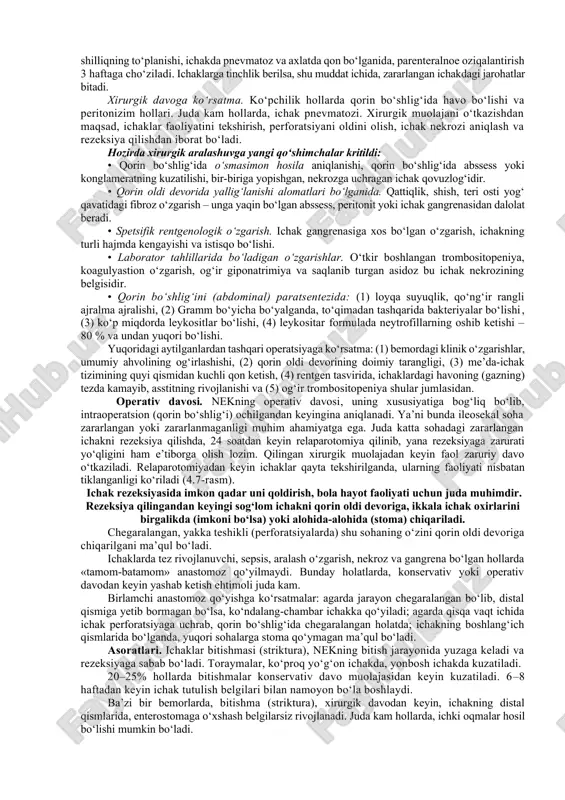 ar sepsisga xos bo‘ladi. umumiy qon, siydik. qonning barcha tahlillari; trombositopeniya – qonning ivish jaroyoni buziladi, dvs, neytropeniya. qonning quyulish, protrombin va tromboplastin vaqti cho‘ziladi. gipernatrimiya, bo‘shliqlarga suyuqliklarning to‘planishi. axlat tahlilida qon bo‘lishi. kislota-ishqor muvozanatinig izdan chiqishi xos bo‘ladi. ekmaga: qon, siydik, najas va boshqalar olinadi. nek boshlanishida 3/1 bemorlarda leykositlar kamayishi, yana bir qismida o‘zgarmasligi mumkin, qolgan bir qismida – yuqori bo‘lsa, juda og‘ir ahvoldagilarida leykositoz past bo‘ladi. nek – qon tahlilida trombositar o‘zgarish xos bo‘ladi. kislota-asosi. arterial qonda gaz aniqlanadi, asidoz kuzatiladi. arterial qon ko‘rsatgichida ph 7,2 dan past bo‘ladi. 4 soat davom etgan metabolik asidozdan keyin, bemorning ahvoli yomonlashib, zardobdagi natriyni miqdori tez tushib ketadi. giponatrimiya, sepsis, suyuqlik yo‘qotish, ichak nekrozi evaziga bo‘shliqlarga suyuqlik yig‘ilishi kuzatiladi. nur diagnostikasi. qorin bo‘shlig‘ini rentgenografiya tasviri. nek bo‘ladigan rentgenologik alomatlar yaxshi o‘rganilgan, ichak qovuzloqlarining kengayishi – juda ko‘p kuzatiladigan alomatlardan biri. ko‘plab ichak qovuzloqlarining kengayishi, ichak tutulishining belgisi (4.4-rasm). keng tarqalgan …