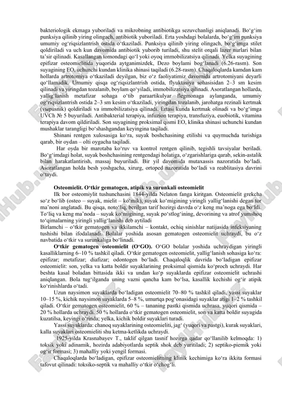 oz (8x10–20x g/l), neytrofilioz, eozinofilioz, echt oshadi. diagnostikasi. anamnez so‘raladi (onasidan), kasallikning boshlanishi, bolaning bezovtaligi, yo‘rgaklash paytida qo‘l-oyog‘ini bermasligi, harakatlantirganda chinqirab yig‘lash uyqusining buzilishi va boshqalar aniqlanadi. ko‘krak yoshidagi bolalarda, qo‘pol harakat, jarohatlanishlar va o‘tkazgan kasalliklar so‘raladi. bolani ko‘ruvda, to‘liq yechintiriladi, xona harorati va kuzatuvchining qo‘li sovuq bo‘lmasligi kerak. umumiy ko‘ruvda, bolaning qo‘l yoki oyog‘idagi holatiga, harakatiga e’tibor qilinadi. chaqaloq va ko‘krak yoshidagi bolalarda, palpatsiyada bo‘g‘im sohasida og‘riq, infiltrat, flyuktasiya, mahalliy harorat kuzatiladi. tasviriy rentgenda – kasallikning boshlanishida bu yoshdagi bolalarda epifizdagi suyaklanish jarayoni yetilmaganligi uchun suyakda o‘zgarish ko‘rinmaydi. kasallikga xos bo‘lgan rentgenologik o‘zgarish, 2-3 kun, bo‘g‘im oralig‘ining kengayganligi va yiringli artrit, yumshoq to‘qimalardagi o‘zgarishlar aniqlanadi. yallig‘lanish jarayoni epifizdan metafizga o‘tganda shu sohada periostal qo‘shilish ko‘riladi. tasviriy rentgendagi o‘zgarishlar 9-10 kunlarda periostit ko‘rinishida namoyon bo‘ladi (6.25-rasm). suyakdagi destruktiv o‘zgarish bilan birga, patologik chiqishga xos o‘zgarishlar ko‘rinadi. epifizar osteomielitda sekvestratsiya bo‘lmaydi. uttdatchikni, bo‘g‘imning oldingi, yon va orqa tomonidan o‘tkaziladi va bo‘g‘imdagi …