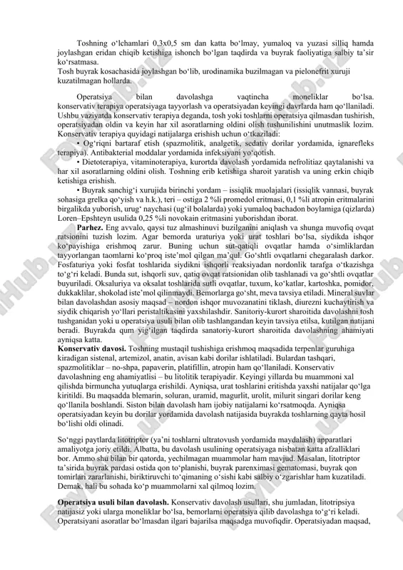 yt qilish ham kuzatiladi. ko‘krak yoshidagi bolalarda buyrak sanchig‘i o‘ziga xos ko‘rinishda kechadi. ular to‘satdan chinqirib yig‘lab, oyoq-qo‘llarini tipirchilatib bezovta bo‘ladilar. bu paytda ularning ichi ketadi yoki aksincha, qabziyat bo‘ladi. tana harorati ko‘tarilib, ahvol og‘irlashadi. xuruj paytidagi chinqirib yig‘lashni har xil uyinchoqlar ko‘rsatish ham, ovutishlar ham, ona ko‘kragi ham bartaraf qila olmaydi. bu paytda bolaning qorni paypaslansa, buyrak sohasidagi muskullar taranglashuvini payqash mumkin. odatda, buyrak xurujidan keyin bolaning siydigi qizarishi mumkin, ammo bu belgining bo‘lishi shart emas. biroq, ko‘pincha mikrogematuriya qayd etiladi. maktab yoshigacha bo‘lgan bemorlarda esa buyrak sanchiga paytida bel sohasi emas, balki qorinda og‘riq bo‘ladi va bunga abdominal sindrom deyiladi. bu paytda qorinning barcha yuzasi yoki o‘ng, yoki chap tomoni og‘rishi, hatto bu holatda bemorda qorinning o‘tkir jarrohlik kasalliklari gumon qilinib, noto‘g‘ri tashxis qo‘yilishi, hatto operatsiya qilinishi ham mumkin. gematuriya 90 foiz holda kuzatiladi, biroq, mikrogematuriya tez-tez uchrashini unutmaslik lozim. toshning qirralari bilan buyrak kosachalari yoki jomchasi shilliq …
