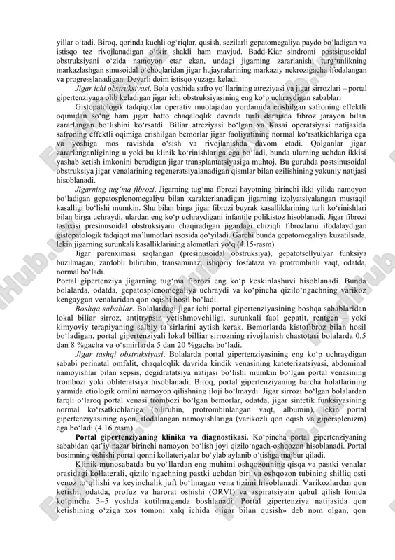 ketishlarini to‘xtatish bo‘yicha kechiktirilmas choralarini qabul qilish va chuqur bilim talab qiladigan qatorga qo‘yadigan portal gipertanziya tufayli yuzaga keladigan qizilo‘ngach-oshqozon qon ketishlari muammolari boshqalaridan bir muncha ajralib turadi. bizning portal gipertenziyasi bo‘lgan bolalarni davolashdagi 20 yildan ortiq tajribamiz, bu bo‘limni ifodalanishining muhimligini aniqlab berdi. portal gipertenziya bolalardagi portal gipertenziya o‘ziga xos va murakkab jarrohlik muammosi hisoblanadi. portal gipertenziyaning klinik namoyon bo‘lishlari portal vena tizimida bosimning oshishi bilan kechadigan jigar va taloqning turli kasalliklarida yetarli darajada bir tipli hisoblanadi. shu tufayli ularni alohida nozologik birliklarni emas, portal bosim oshishi – portal gipertenziya sindromi bilan shartlangan simptomokompleks nuqtayi nazaridan ko‘rib chiqish maqsadga muvofiq. portal tizimdagi bosimning oshishi (qizilo‘ngach venalarining varikoz kengayishidan qon ketishlari, gipersplenizm, istisqo) katta yoshli bemorlar va bolalarda bir xil, biroq etiologiya, yakunlari va davolanishi juda farq qiladi. masalan, katta yoshli bemorda qizilo‘ngachning varikoz venalaridan qon ketishining boshlanishi, ko‘pincha preterminal namoyon bo‘lish, yoki eng yaxshi holatda, bemor holatining yaqin kelajakda …