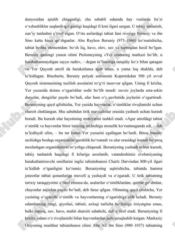 t hodisalarini tasvirlovchi kitoblar juda qadimdan mavjud bo‘lgan. chunonchi, ahmad ibn nasr jayxoniy (870–912) hindiston, markaziy osiyo, xitoy o‘simliklari va hayvonot dunyosi haqida qimmatli ma’lumotlar to‘plagan. u o‘simlik va hayvonlarning tarqalishi, mahalliy xalqlar foydalanadigan o‘simlik va hayvonlar, ularning tabiatdagi ahamiyati haqidagi ma’lumotlarni yozib qoldirgan. abu nasr forobiy (873–950) bota ni ka, zoologiya, odam anatomiyasi va tabiatshunos likning boshqa sohalarida mushohada yuritgan. u inson organizmi yaxlit sistema ekanligini, turli kasalliklar oziqlanish tartibining o‘zgarishi bilan bog‘liqligini ko‘rsatib bergan. farobiy inson dastavval hayvonot dunyosidan ajralib chiqqanligi, shu sababli odamda hay vonlarda ba’zi o‘xshashliklar saqlanib qol ganligi haqidagi fi krni ilgari surgan. u tabiiy tanlanish, sun’iy tanlashni e’tirof etgan. o‘rta asrlardagi tabiat fani rivojiga beruniy va ibn sino katta hissa qo‘shganlar. abu rayhon beruniy (973–1048) ko‘rsatishicha, tabiat beshta elementdan: bo‘sh liq, havo, olov, suv va tuproqdan hosil bo‘lgan. beruniy qadimgi yunon olimi ptolomeyning «yer olamning markazi bo‘lib, u harakatlanmaydigan sayyo radir», – degan ta’limotiga …