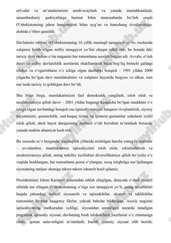 om karimov tomonidan ishlab chiqilgan, dunyoda o‘zbek modeli sifatida tan olingan o‘zbekistonning o‘ziga xos taraqqiyot yo‘li, uning afzalliklari haqida jahondagi nufuzli siyosatchi va iqtisodchilar, ekspert va tahlilchilar tomonidan ko‘plab haqqoniy fikrlar, yuksak baholar bildirilgan. asosiy negizini iqtisodiyotning mafkuradan xoliligi, siyosatdan ustunligini nazarda tutadigan pragmatik iqtisodiy siyosat; davlatning bosh islohotchilik vazifasini o‘z zimmasiga olishi; qonun ustuvorligini ta’minlash; kuchli ijtimoiy siyosat olib borish; islohotlarni bosqichma-bosqich amalga oshirish kabi mashhur besh tamoyil tashkil etadigan ushbu taraqqiyot modeli ayniqsa 2008 yilda boshlangan jahon moliyaviy-iqtisodiy inqirozi sharoitida o‘zining naqadar to‘g’ri ekanini yana bir bor isbotladi. shuni alohida qayd etish kerakki, mamlakatimizning chetdan tiqishtirilgan, “shok terapeyasi” deb atalgan usullardan, “bozor iqtisodiyoti o‘zini o‘zi boshqaradi” qabilidagi soxta qarashlardan avvalboshdanoq voz kechib, boshqaruvning ma’muriy-buyruqbozlik tizimidan bozor munosabatlariga o‘tishda inqilobiy emas, balki tadrijiy rivojlanish yo‘lini tanlagani bugun o‘zining ijobiy natijasini bermoqda. ayniqsa, “yangi uy qurmay turib, eskisini buzmang”, “islohotlar – islohot uchun emas, avvalo inson uchun” degan, bugun ko‘pchilikka …