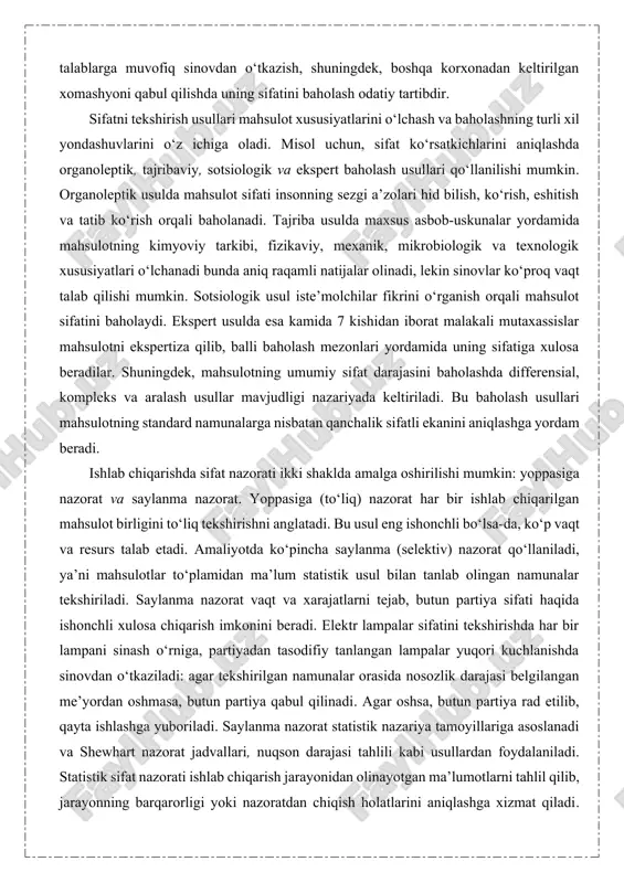 uchun korxonada har bir yig‘uv operatsiyasidan keyin detal sifatini operatsion nazorat qilish, ishlab chiqarish tugagach tayyor mahsulotni texnik talablarga muvofiq sinovdan o‘tkazish, shuningdek, boshqa korxonadan keltirilgan xomashyoni qabul qilishda uning sifatini baholash odatiy tartibdir. sifatni tekshirish usullari mahsulot xususiyatlarini o‘lchash va baholashning turli xil yondashuvlarini o‘z ichiga oladi. misol uchun, sifat ko‘rsatkichlarini aniqlashda organoleptik, tajribaviy, sotsiologik va ekspert baholash usullari qo‘llanilishi mumkin. organoleptik usulda mahsulot sifati insonning sezgi a’zolari hid bilish, ko‘rish, eshitish va tatib ko‘rish orqali baholanadi. tajriba usulda maxsus asbob-uskunalar yordamida mahsulotning kimyoviy tarkibi, fizikaviy, mexanik, mikrobiologik va texnologik xususiyatlari o‘lchanadi bunda aniq raqamli natijalar olinadi, lekin sinovlar ko‘proq vaqt talab qilishi mumkin. sotsiologik usul iste’molchilar fikrini o‘rganish orqali mahsulot sifatini baholaydi. ekspert usulda esa kamida 7 kishidan iborat malakali mutaxassislar mahsulotni ekspertiza qilib, balli baholash mezonlari yordamida uning sifatiga xulosa beradilar. shuningdek, mahsulotning umumiy sifat darajasini baholashda differensial, kompleks va aralash usullar mavjudligi nazariyada keltiriladi. bu baholash …
