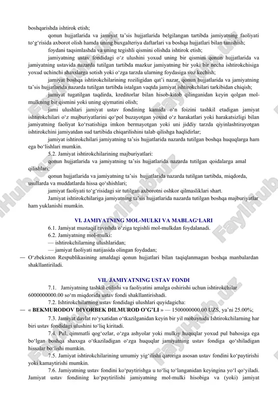 da nazarda tutilgan tartibda istalgan vaqtda jamiyat ishtirokchilari tarkibidan chiqish; jamiyat tugatilgan taqdirda, kreditorlar bilan hisob-kitob qilinganidan keyin qolgan mol- mulkning bir qismini yoki uning qiymatini olish; jami ulushlari jamiyat ustav fondining kamida o‘n foizini tashkil etadigan jamiyat ishtirokchilari o‘z majburiyatlarini qo‘pol buzayotgan yoxud o‘z harakatlari yoki harakatsizligi bilan jamiyatning faoliyat ko‘rsatishiga imkon bermayotgan yoki uni jiddiy tarzda qiyinlashtirayotgan ishtirokchini jamiyatdan sud tartibida chiqarilishini talab qilishga haqlidirlar; jamiyat ishtirokchilari jamiyatning ta’sis hujjatlarida nazarda tutilgan boshqa huquqlarga ham ega bo‘lishlari mumkin. 5.2. jamiyat ishtirokchilarining majburiyatlari: qonun hujjatlarida va jamiyatning ta’sis hujjatlarida nazarda tutilgan qoidalarga amal qilishlari; qonun hujjatlarida va jamiyatning ta’sis hujjatlarida nazarda tutilgan tartibda, miqdorda, usullarda va muddatlarda hissa qo‘shishlari; jamiyat faoliyati to‘g‘risidagi sir tutilgan axborotni oshkor qilmasliklari shart. jamiyat ishtirokchilariga jamiyatning ta’sis hujjatlarida nazarda tutilgan boshqa majburiyatlar ham yuklanishi mumkin. vi. jamiyatning mol-mulki va mablag‘lari 6.1. jamiyat mustaqil ravishda o‘ziga tegishli mol-mulkdan foydalanadi. 6.2. jamiyatning mol-mulki: · ishtirokchilarning ulushlaridan; …