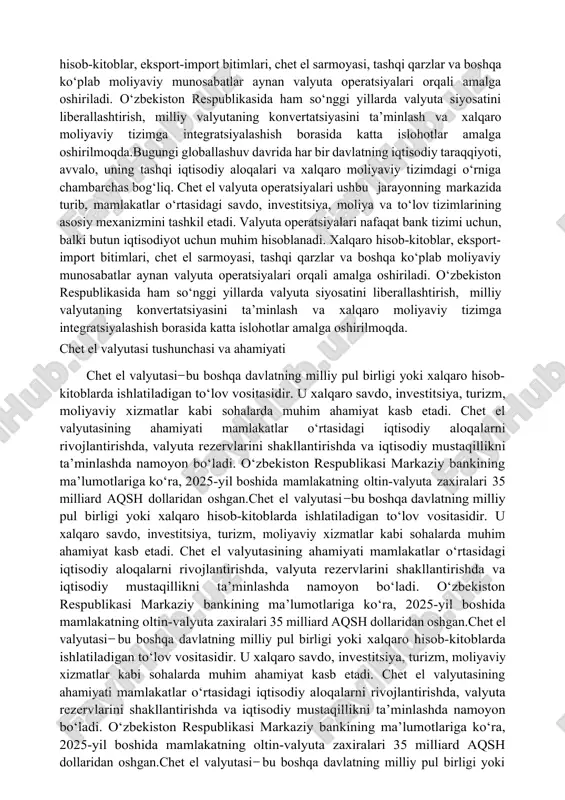 atning iqtisodiy taraqqiyoti, avvalo, uning tashqi iqtisodiy aloqalari va xalqaro moliyaviy tizimdagi o‘rniga chambarchas bog‘liq. chet el valyuta operatsiyalari ushbu jarayonning markazida turib, mamlakatlar o‘rtasidagi savdo, investitsiya, moliya va to‘lov tizimlarining asosiy mexanizmini tashkil etadi. valyuta operatsiyalari nafaqat bank tizimi uchun, balki butun iqtisodiyot uchun muhim hisoblanadi. xalqaro hisob-kitoblar, eksport-import bitimlari, chet el sarmoyasi, tashqi qarzlar va boshqa ko‘plab moliyaviy munosabatlar aynan valyuta operatsiyalari orqali amalga oshiriladi. o‘zbekiston respublikasida ham so‘nggi yillarda valyuta siyosatini liberallashtirish, milliy valyutaning konvertatsiyasini ta’minlash va xalqaro moliyaviy tizimga integratsiyalashish borasida katta islohotlar amalga oshirilmoqda. chet el valyutasi tushunchasi va ahamiyati chet el valyutasi ̶ bu boshqa davlatning milliy pul birligi yoki xalqaro hisob-kitoblarda ishlatiladigan to‘lov vositasidir. u xalqaro savdo, investitsiya, turizm, moliyaviy xizmatlar kabi sohalarda muhim ahamiyat kasb etadi. chet el valyutasining ahamiyati mamlakatlar o‘rtasidagi iqtisodiy aloqalarni rivojlantirishda, valyuta rezervlarini shakllantirishda va iqtisodiy mustaqillikni ta’minlashda namoyon bo‘ladi. o‘zbekiston respublikasi markaziy bankining ma’lumotlariga ko‘ra, 2025-yil boshida …