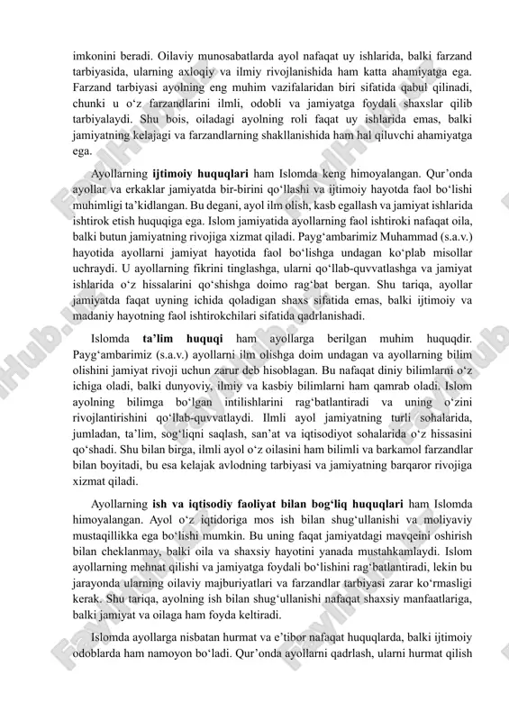 muhammad (s.a.v.) hayotida ayollarni jamiyat hayotida faol bo‘lishga undagan ko‘plab misollar uchraydi. u ayollarning fikrini tinglashga, ularni qo‘llab-quvvatlashga va jamiyat ishlarida o‘z hissalarini qo‘shishga doimo rag‘bat bergan. shu tariqa, ayollar jamiyatda faqat uyning ichida qoladigan shaxs sifatida emas, balki ijtimoiy va madaniy hayotning faol ishtirokchilari sifatida qadrlanishadi. islomda ta’lim huquqi ham ayollarga berilgan muhim huquqdir. payg‘ambarimiz (s.a.v.) ayollarni ilm olishga doim undagan va ayollarning bilim olishini jamiyat rivoji uchun zarur deb hisoblagan. bu nafaqat diniy bilimlarni o‘z ichiga oladi, balki dunyoviy, ilmiy va kasbiy bilimlarni ham qamrab oladi. islom ayolning bilimga bo‘lgan intilishlarini rag‘batlantiradi va uning o‘zini rivojlantirishini qo‘llab-quvvatlaydi. ilmli ayol jamiyatning turli sohalarida, jumladan, ta’lim, sog‘liqni saqlash, san’at va iqtisodiyot sohalarida o‘z hissasini qo‘shadi. shu bilan birga, ilmli ayol o‘z oilasini ham bilimli va barkamol farzandlar bilan boyitadi, bu esa kelajak avlodning tarbiyasi va jamiyatning barqaror rivojiga xizmat qiladi. ayollarning ish va iqtisodiy faoliyat bilan bog‘liq huquqlari ham islomda …