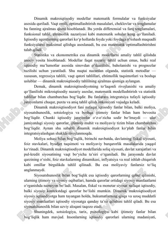 g ajralmas qismiga aylangan. demak, dinamik makroiqtisodiyotning to‘laqonli rivojlanishi va amaliy qo‘llanilishi mikroiqtisodiy nazariy asoslar, matematik modellashtirish va statistik tahlillar bilan chambarchas bog‘liqdir. bu fanlararo integratsiya tufayli iqtisodiy jarayonlarni chuqur, puxta va aniq tahlil qilish imkoniyati vujudga keladi. dinamik makroiqtisodiyot fani nafaqat iqtisodiy fanlar bilan, balki moliya, siyosatshunoslik, sotsiologiya va boshqa ijtimoiy fanlar bilan ham bevosita bog‘liqdir. chunki iqtisodiy jarayonlar o‘z-o‘zicha sodir bo‘lmaydi — ular jamiyatdagi siyosiy qarorlar, ijtimoiy muhit va moliyaviy tizim bilan chambarchas bog‘liqdir. aynan shu sababli dinamik makroiqtisodiyot ko‘plab fanlar bilan integratsiyalashgan shaklda rivojlanmoqda. moliya sohasi bilan bogʻliqlik, birinchi navbatda, davlatning fiskal siyosati, foiz stavkalari, byudjet taqsimoti va moliyaviy barqarorlik masalalarida yaqqol ko‘rinadi. dinamik makroiqtisodiyot modellarida soliq siyosati, davlat xarajatlari va pul-kredit siyosatining vaqt bo‘yicha ta’siri o‘rganiladi. bu jarayonda davlat qarzining o‘sishi, foiz stavkalarning dinamikasi, inflyatsiya va real ishlab chiqarish kabi omillar birgalikda tahlil qilinadi. bu esa moliyaviy fanlarsiz to‘liq anglanmaydi. siyosatshunoslik bilan bogʻliqlik esa iqtisodiy qarorlarning …