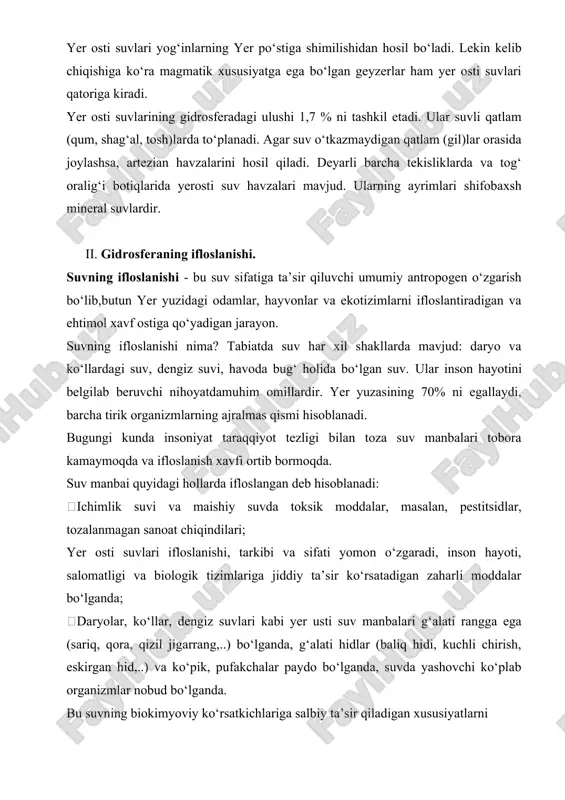 o‘rab olgan. yer osti suvlari yog‘inlarning yer po‘stiga shimilishidan hosil bo‘ladi. lekin kelib chiqishiga ko‘ra magmatik xususiyatga ega bo‘lgan geyzerlar ham yer osti suvlari qatoriga kiradi. yer osti suvlarining gidrosferadagi ulushi 1,7 % ni tashkil etadi. ular suvli qatlam (qum, shag‘al, tosh)larda to‘planadi. agar suv o‘tkazmaydigan qatlam (gil)lar orasida joylashsa, artezian havzalarini hosil qiladi. deyarli barcha tekisliklarda va tog‘ oralig‘i botiqlarida yerosti suv havzalari mavjud. ularning ayrimlari shifobaxsh mineral suvlardir. ii. gidrosferaning ifloslanishi. suvning ifloslanishi - bu suv sifatiga ta’sir qiluvchi umumiy antropogen o‘zgarish bo‘lib,butun yer yuzidagi odamlar, hayvonlar va ekotizimlarni ifloslantiradigan va ehtimol xavf ostiga qo‘yadigan jarayon. suvning ifloslanishi nima? tabiatda suv har xil shakllarda mavjud: daryo va ko‘llardagi suv, dengiz suvi, havoda bug‘ holida bo‘lgan suv. ular inson hayotini belgilab beruvchi nihoyatdamuhim omillardir. yer yuzasining 70% ni egallaydi, barcha tirik organizmlarning ajralmas qismi hisoblanadi. bugungi kunda insoniyat taraqqiyot tezligi bilan toza suv manbalari tobora kamaymoqda va ifloslanish xavfi …