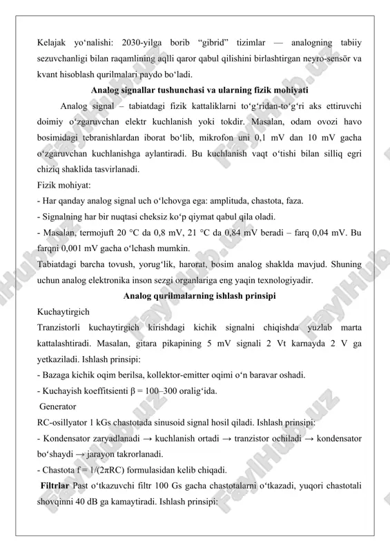 totali shovqinni 40 db ga kamaytiradi. ishlash prinsipi: - kondensator yuqori chastotali oʻzgarishlarni “yutadi”. - induktor past chastotali oqimlarni oson oʻtkazadi. analog tizimlarning afzalliklari va cheklovlari afzalliklari 1. tezlik: signalni raqamga aylantirmasdan bevosita qayta ishlaydi. masalan, analog osilloskop 1 gs/s tezlikda real vaqtda koʻrsatadi. 2. energiya tejamkorligi: gitara kuchaytirgichi 5 vt sarflab 80 db ovoz beradi. 3. soddaligi: bitta tranzistorli radio 5 ta detal bilan ishlaydi. cheklovlari 1. shovqin: 100 metrli kabel orqali oʻtgan signalga 50 hz chastotali tarmoq shovqini qoʻshiladi. 2. drift: harorat +10 °c oshsa, kuchaytirgich noldan 3 mv ga siljiydi. 3. takrorlanmaslik: ikkita bir xil tranzistorning β farqi 10–15 % boʻlishi mumkin. amaliy qoʻllanilish sohalari radioaloqa fm qabul qilgich 88–108 mgts diapazonidagi analog signalni demodulyatsiya qilib, 20 hz–15 kgs ovoz chiqaradi. discriminator sxemasi chastota oʻzgarishini kuchlanishga aylantiradi. ovoz kuchaytirish vinil plastinka oʻqigichdagi igna 0,5 mv signal beradi → mm kartridj → 40 db kuchayish → 50 vt …