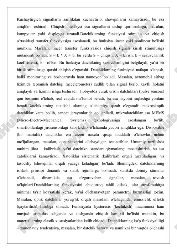 jallangan, masalan, qon shakarini o'lchaydigan test-striblar. umumiy tuzilishda muhim jihat – kalibrlash, ya'ni datchikni standart qiymatlarga moslashtirish, bu esa xatoliklarni kamaytiradi. xatoliklar sistematik (kalibrlash orqali tuzatiladigan) va tasodifiy (shovqinlar orqali yuzaga keladigan) bo'ladi. shuningdek, datchiklarning ishlash prinsipi dinamik va statik rejimlarga bo'linadi: statikda doimiy stimulus o'lchanadi, dinamikda esa o'zgaruvchan signallar, masalan, tovush to'lqinlari.datchiklarning funksiyasini chuqurroq tahlil qilsak, ular atrof-muhitga minimal ta'sir ko'rsatishi kerak, ya'ni o'lchanayotgan parametrni buzmasligi lozim. masalan, optik datchiklar yorug'lik orqali masofani o'lchaganda, emissivlik effekti (qaytarilish) hisobga olinadi. funksiyada hysteresis (kechikish) muammosi ham mavjud: stimulus oshganda va tushganda chiqish har xil bo'lishi mumkin, bu materiallarning elastik xususiyatlaridan kelib chiqadi. datchiklarning ko'p funksiyaliligi – zamonaviy tendentsiya, masalan, bir datchik harorat va namlikni bir vaqtda o'lchashi mumkin, bu esa tizimni soddalashtiradi. umuman olganda, datchiklarning umumiy tuzilishi va funksiyasi texnologik rivojlanishning asosiy omili bo'lib, ularni ishlab chiqarishda silikon, polimerlar va nanoqatlamlar keng qo'llaniladi. datchiklarning fizik asoslari (elektr, mexanik, optik, issiqlik va …