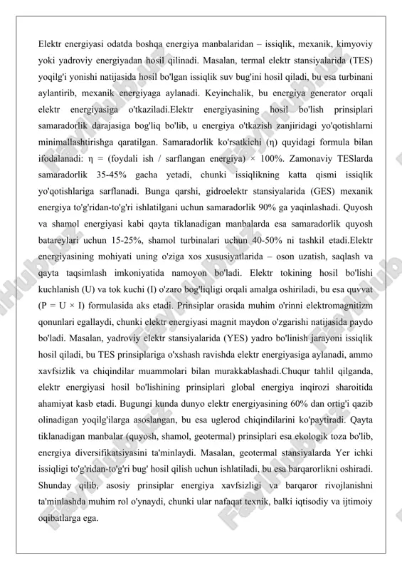 ydon o'zgarishi natijasida paydo bo'ladi. masalan, yadroviy elektr stansiyalarida (yes) yadro bo'linish jarayoni issiqlik hosil qiladi, bu tes prinsiplariga o'xshash ravishda elektr energiyasiga aylanadi, ammo xavfsizlik va chiqindilar muammolari bilan murakkablashadi.chuqur tahlil qilganda, elektr energiyasi hosil bo'lishining prinsiplari global energiya inqirozi sharoitida ahamiyat kasb etadi. bugungi kunda dunyo elektr energiyasining 60% dan ortig'i qazib olinadigan yoqilg'ilarga asoslangan, bu esa uglerod chiqindilarini ko'paytiradi. qayta tiklanadigan manbalar (quyosh, shamol, geotermal) prinsiplari esa ekologik toza bo'lib, energiya diversifikatsiyasini ta'minlaydi. masalan, geotermal stansiyalarda yer ichki issiqligi to'g'ridan-to'g'ri bug' hosil qilish uchun ishlatiladi, bu esa barqarorlikni oshiradi. shunday qilib, asosiy prinsiplar energiya xavfsizligi va barqaror rivojlanishni ta'minlashda muhim rol o'ynaydi, chunki ular nafaqat texnik, balki iqtisodiy va ijtimoiy oqibatlarga ega. mexanik energiyani elektr energiyasiga aylantirish jarayoni mexanik energiyani elektr energiyasiga aylantirish jarayoni generatsiyaning markaziy bosqichi bo'lib, u turbina-generator tizimlariga asoslanadi. bu jarayon mexanik harakatni ( aylanish yoki chiziqli harakat) elektromagnit jarayonlar orqali elektr tokiga o'tkazishni …