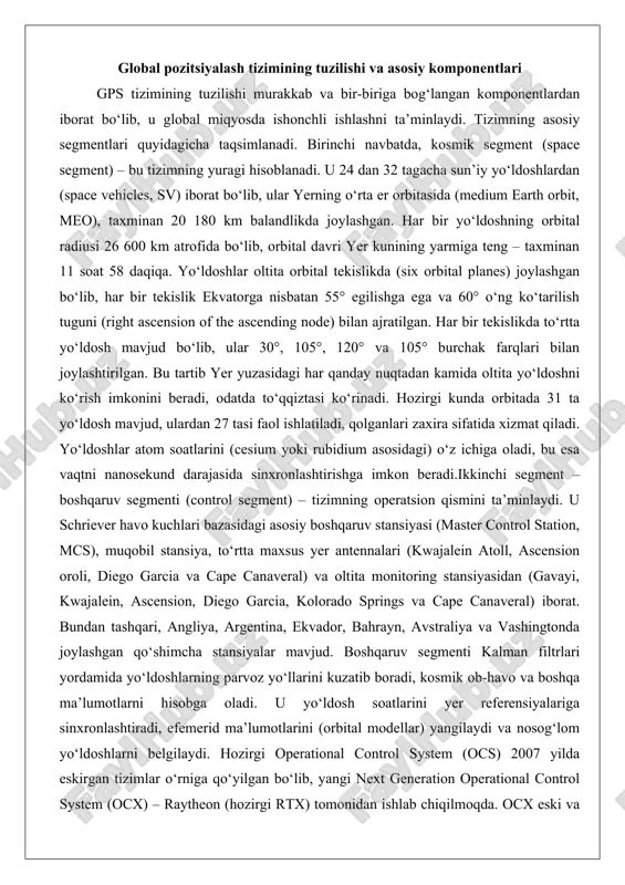sus yer antennalari (kwajalein atoll, ascension oroli, diego garcia va cape canaveral) va oltita monitoring stansiyasidan (gavayi, kwajalein, ascension, diego garcia, kolorado springs va cape canaveral) iborat. bundan tashqari, angliya, argentina, ekvador, bahrayn, avstraliya va vashingtonda joylashgan qo‘shimcha stansiyalar mavjud. boshqaruv segmenti kalman filtrlari yordamida yo‘ldoshlarning parvoz yo‘llarini kuzatib boradi, kosmik ob-havo va boshqa ma’lumotlarni hisobga oladi. u yo‘ldosh soatlarini yer referensiyalariga sinxronlashtiradi, efemerid ma’lumotlarini (orbital modellar) yangilaydi va nosog‘lom yo‘ldoshlarni belgilaydi. hozirgi operational control system (ocs) 2007 yilda eskirgan tizimlar o‘rniga qo‘yilgan bo‘lib, yangi next generation operational control system (ocx) – raytheon (hozirgi rtx) tomonidan ishlab chiqilmoqda. ocx eski va yangi avlod yo‘ldoshlarni boshqaradi, yangi signallarni (l1c, l2c, l5, m-kod) qo‘llab-quvvatlaydi, kibertahdidlarni aniqlaydi va xarajatlarni 50% ga qisqartiradi. ammo loyiha kechikishlarga duch keldi, byudjet 73% oshdi va 2025 yilda tugashi kutilmoqda. uchinchi segment – foydalanuvchi segmenti (user segment) – gps qabul qilgichlaridan iborat. harbiy foydalanuvchilar uchun yuz minglab, fuqarolik …