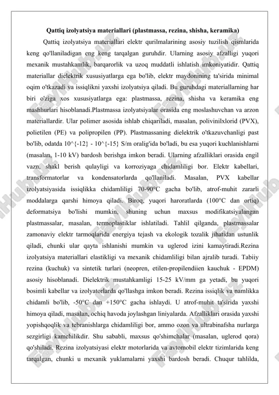 rida energiya tejash va ekologik tozalik jihatidan ustunlik qiladi, chunki ular qayta ishlanishi mumkin va uglerod izini kamaytiradi.rezina izolyatsiya materiallari elastikligi va mexanik chidamliligi bilan ajralib turadi. tabiiy rezina (kuchuk) va sintetik turlari (neopren, etilen-propilendiien kauchuk - epdm) asosiy hisoblanadi. dielektrik mustahkamligi 15-25 kv/mm ga yetadi, bu yuqori bosimli kabellar va izolyatorlarda qo'llashga imkon beradi. rezina issiqlik va namlikka chidamli bo'lib, -50°c dan +150°c gacha ishlaydi. u atrof-muhit ta'sirida yaxshi himoya qiladi, masalan, ochiq havoda joylashgan liniyalarda. afzalliklari orasida yaxshi yopishqoqlik va tebranishlarga chidamliligi bor, ammo ozon va ultrabinafsha nurlarga sezgirligi kamchilikdir. shu sababli, maxsus qo'shimchalar (masalan, uglerod qora) qo'shiladi. rezina izolyatsiyasi elektr motorlarida va avtomobil elektr tizimlarida keng tarqalgan, chunki u mexanik yuklamalarni yaxshi bardosh beradi. chuqur tahlilda, rezinaning piezoelektrik xususiyatlari ba'zi sensorlarda qo'llanilishi mumkin, bu esa materialning ko'p funksiyaliligini ko'rsatadi.shisha va keramika qattiq izolyatsiyalarning eng yuqori haroratga chidamli turlari hisoblanadi. shisha (silikat shisha) dielektrik o'tkazuvchanligi 10^{-14} s/m dan …