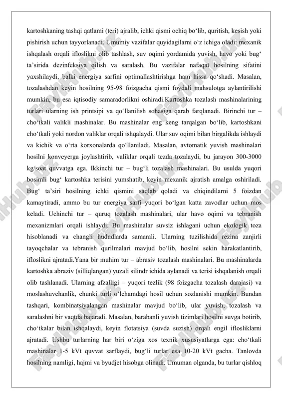 mexanizmlari orqali ishlaydi. bu mashinalar suvsiz ishlagani uchun ekologik toza hisoblanadi va changli hududlarda samarali. ularning tuzilishida rezina zanjirli tayoqchalar va tebranish qurilmalari mavjud bo‘lib, hosilni sekin harakatlantirib, ifloslikni ajratadi.yana bir muhim tur – abrasiv tozalash mashinalari. bu mashinalarda kartoshka abraziv (silliqlangan) yuzali silindr ichida aylanadi va terisi ishqalanish orqali olib tashlanadi. ularning afzalligi – yuqori tezlik (98 foizgacha tozalash darajasi) va moslashuvchanlik, chunki turli o‘lchamdagi hosil uchun sozlanishi mumkin. bundan tashqari, kombinatsiyalangan mashinalar mavjud bo‘lib, ular yuvish, tozalash va saralashni bir vaqtda bajaradi. masalan, barabanli yuvish tizimlari hosilni suvga botirib, cho‘tkalar bilan ishqalaydi, keyin flotatsiya (suvda suzish) orqali engil iflosliklarni ajratadi. ushbu turlarning har biri o‘ziga xos texnik xususiyatlarga ega: cho‘tkali mashinalar 1-5 kvt quvvat sarflaydi, bug‘li turlar esa 10-20 kvt gacha. tanlovda hosilning namligi, hajmi va byudjet hisobga olinadi. umuman olganda, bu turlar qishloq xo‘jaligi samaradorligini oshirishda muhim rol o‘ynaydi, chunki ular mehnatni 70 foizgacha qisqartiradi va hosil …