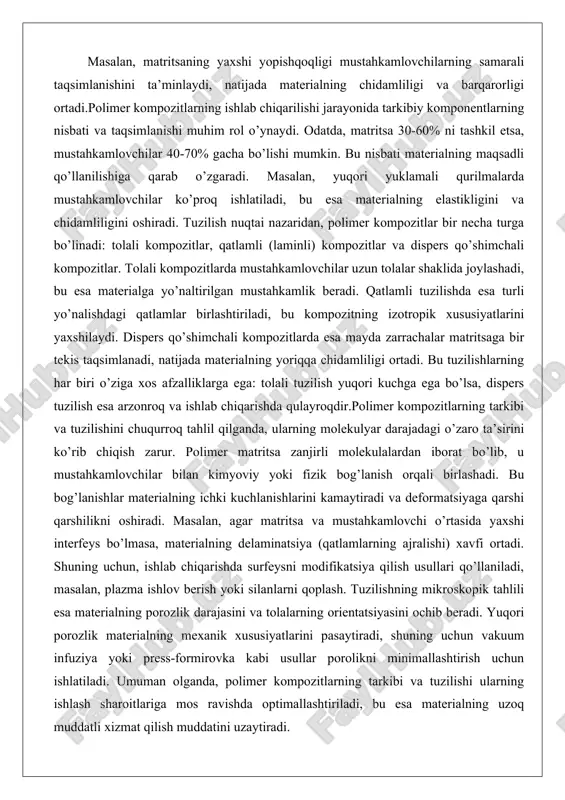 i fizik bog’lanish orqali birlashadi. bu bog’lanishlar materialning ichki kuchlanishlarini kamaytiradi va deformatsiyaga qarshi qarshilikni oshiradi. masalan, agar matritsa va mustahkamlovchi o’rtasida yaxshi interfeys bo’lmasa, materialning delaminatsiya (qatlamlarning ajralishi) xavfi ortadi. shuning uchun, ishlab chiqarishda surfeysni modifikatsiya qilish usullari qo’llaniladi, masalan, plazma ishlov berish yoki silanlarni qoplash. tuzilishning mikroskopik tahlili esa materialning porozlik darajasini va tolalarning orientatsiyasini ochib beradi. yuqori porozlik materialning mexanik xususiyatlarini pasaytiradi, shuning uchun vakuum infuziya yoki press-formirovka kabi usullar porolikni minimallashtirish uchun ishlatiladi. umuman olganda, polimer kompozitlarning tarkibi va tuzilishi ularning ishlash sharoitlariga mos ravishda optimallashtiriladi, bu esa materialning uzoq muddatli xizmat qilish muddatini uzaytiradi. polimer kompozitsion materiallarning tarkibi va tuzilishi polimer kompozitsion materiallarning tarkibi va tuzilishi ularning funksional xususiyatlarini belgilovchi asosiy omil hisoblanadi. tarkibiy jihatdan, bu materiallar ikki yoki undan ortiq komponentdan iborat bo’lib, asosiy qism polimer matritsa va mustahkamlovchi fazo tashkil etadi. matritsa materialning kontinuum tuzilishini ta’minlaydi va yuklarni mustahkamlovchilarga uzatadi, shu bilan birga …