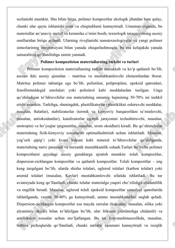 masalan, yog’och qipig’i yoki kvars kukuni kabi mineral to’ldiruvchilar qo’shilganda, materialning narxi pasayadi va mexanik mustahkamlik oshadi.turlari bo’yicha polimer kompozitlarni quyidagi asosiy guruhlarga ajratish mumkin: tolali kompozitlar, dispersion-zichlangan kompozitlar va qatlamli kompozitlar. tolali kompozitlar – eng keng tarqalgani bo’lib, ularda shisha tolalari, uglerod tolalari (karbon tolalar) yoki aramid tolalari (masalan, kevlar) mustahkamlovchi sifatida ishlatiladi. bu tur aviatsiyada keng qo’llaniladi, chunki tolalar materialga yuqori cho’zilishga chidamlilik va engillik beradi. masalan, uglerod tolali epoksid kompozitlar samolyot qanotlarida ishlatilganda, vaznni 30-40% ga kamaytiradi, ammo mustahkamlikni saqlab qoladi. dispersion-zichlangan kompozitlar esa mayda zarralar (kukunlar, masalan, silika yoki alyuminiy oksidi) bilan to’ldirilgan bo’lib, ular friksion (sürtünishga chidamli) va antifriksion xossalar uchun mo’ljallangan. bu tur kon-mashinasozlikda, masalan, turbina pichoqlarida qo’llaniladi, chunki zarralar aşınmani kamaytiradi va issiqlik o’tkazuvchanligini oshiradi.qatlamli kompozitlar esa turli materiallarning qavatma-qavat presslanishi natijasida hosil bo’ladi, masalan, getinaks (fenolformaldegid smola va qog’oz qatlamlari) yoki tekstolit (paxta mato va smola). ular elektr izolyatsiyasi va qurilishda ishlatiladi. …