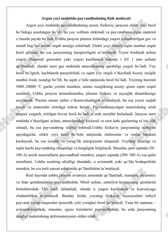 yoyning uzunligi va oqim kuchi payvandning chuqurligi va kengligini belgilaydi. masalan, past oqimda (50–100 a) nozik materiallarni payvandlash mumkin, yuqori oqimda (200–500 a) esa qalin metallarni. ushbu usulning afzalligi shundaki, u avtomatik yoki qo’lda boshqarilishi mumkin, bu esa turli sanoat sohalarida qo’llanilishini ta’minlaydi. real hayotda ushbu jarayon aviatsiya sanoatida qo’llaniladi, masalan, alyuminiy va titan qotishmalarini payvandlashda. misol uchun, samolyot korpusining qismlarini birlashtirishda tig usuli ishlatiladi, chunki u yuqori kuchlanish va korroziyaga chidamlilikni ta’minlaydi. bunday holda, yoyning fizikaviy xususiyatlari tufayli payvand joyida nuqsonlar (porozlik yoki yoriqlar) hosil bo’lmaydi. yana bir namuna – avtomobilsozlikda, masalan, egzoz tizimlarini payvandlashda, bu erda jarayonning aniqligi materialning deformatsiyasini oldini oladi. ushbu misollar fizikaviy jarayonning amaliy ahamiyatini ko’rsatadi, chunki u materiallarning xususiyatlarini saqlab qolgan holda birlashtirishga imkon beradi. jarayonning fizikaviy mohiyatini batafsil ko’rib chiqsak, yoyning plazma holati muhim rol o’ynaydi. plazma yuqori haroratda gazning ionlashishi natijasida hosil bo’ladi, bu esa o’tkazuvchanlikni oshiradi. ushbu holatda termal va elektr …