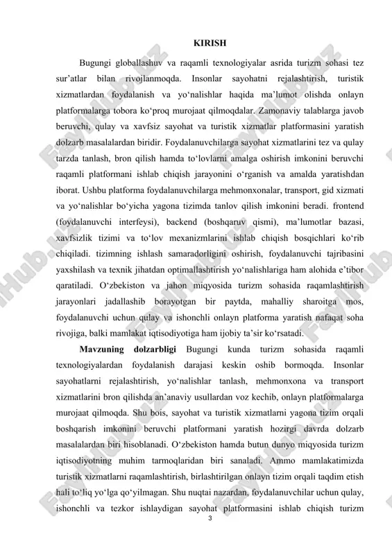 istik xizmatlar platformasini yaratishning ahamiyati, eng avvalo, turizm sohasida raqamli yechimlarni joriy etish orqali xizmatlar sifati va qulayligini oshirishda namoyon bo‘ladi. ushbu loyiha yordamida sayohatchilar o‘z yo‘nalishlarini onlayn tarzda rejalashtirishi, mehmonxona, transport, ekskursiya va boshqa xizmatlarni yagona tizim orqali tanlashi va bron qilishi mumkin bo‘ladi. platformaning amaliy ahamiyati shundaki, u turistik tashkilotlarga o‘z faoliyatini avtomatlashtirish, mijozlar bilan samarali aloqa o‘rnatish va xizmatlarni elektron tarzda boshqarish imkonini beradi. natijada, inson omilidan kelib chiqadigan xatoliklar kamayadi, vaqt va resurslar tejaladi, hamda foydalanuvchi tajribasi sezilarli darajada yaxshilanadi. iqtisodiy nuqtai nazardan, bunday platformaning joriy etilishi milliy turizmni rivojlantirishga, yangi ish o‘rinlarini yaratishga, mamlakatning investitsion jozibadorligini oshirishga xizmat qiladi. platforma orqali xorijiy sayyohlar uchun ham o‘zbekistonning turistik imkoniyatlarini targ‘ib qilish osonlashadi. kurs ishining maqsadi zamonaviy axborot texnologiyalariga asoslangan, foydalanuvchilarga sayohat va turistik xizmatlardan qulay, xavfsiz hamda tezkor tarzda foydalanish imkonini beruvchi raqamli platformani yaratish va uning ishlash tamoyillarini ishlab chiqishdan iborat. kurs ishining vazifalar · …