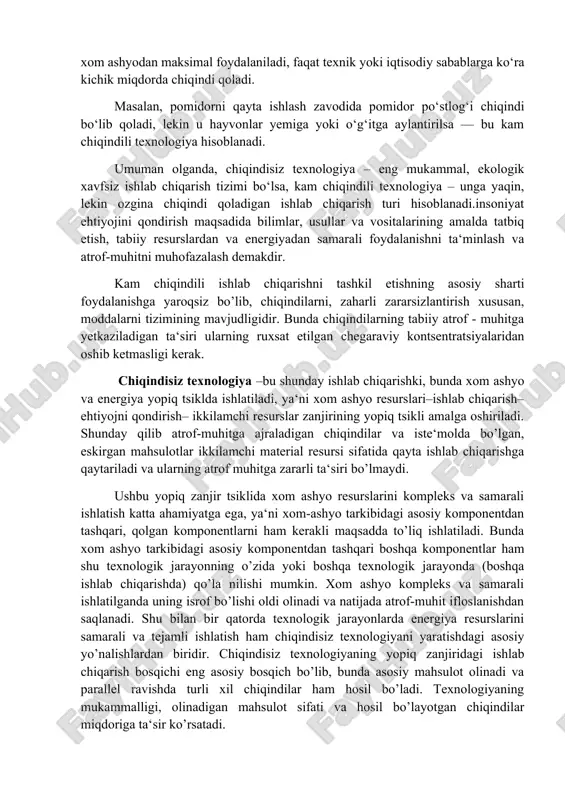 iqindi hosil bo‘lmaydi. bunday texnologiya atrof-muhitni ifloslanishdan to‘liq himoya qiladi, umuman chiqindi chiqarmaydigan texnologiya.ya’ni ishlab chiqarish jarayonida, hamma xom ashyo foydalanib ketadi,ortiqcha chiqindi yoki zararli modda tabiatga chiqmaydi,resurslar va energiya eng tejamkor tarzda ishlatiladi,atrof-muhit ifloslanmaydi. masalan,issiqxona sharoitida tomchilatib sug‘orish tizimi o‘rnatilib, suv qayta aylantirilib ishlatilsa, chiqindisiz texnologiya deyiladi. kam chiqindili texnologiya esa ishlab chiqarishda chiqindi juda oz miqdorda hosil bo‘ladigan usuldir. bu texnologiyada tabiiy atrof-muhitga yetkazilgan ta’sir ruxsat etilgan sanitariya-gigienik me’yorlardan oshmaydi. ammo texnik yoki iqtisodiy sabablarga ko‘ra xom ashyodan ozgina qismi chiqindi sifatida qolishi mumkin. bu — chiqindilar to‘liq yo‘qolmaydi, lekin juda kam bo‘ladi.ya’ni ishlab chiqarishda,chiqindilar ruxsat etilgan darajadan oshmaydi, xom ashyodan maksimal foydalaniladi, faqat texnik yoki iqtisodiy sabablarga ko‘ra kichik miqdorda chiqindi qoladi. masalan, pomidorni qayta ishlash zavodida pomidor po‘stlog‘i chiqindi bo‘lib qoladi, lekin u hayvonlar yemiga yoki o‘g‘itga aylantirilsa — bu kam chiqindili texnologiya hisoblanadi. umuman olganda, chiqindisiz texnologiya – eng mukammal, ekologik xavfsiz ishlab chiqarish tizimi …
