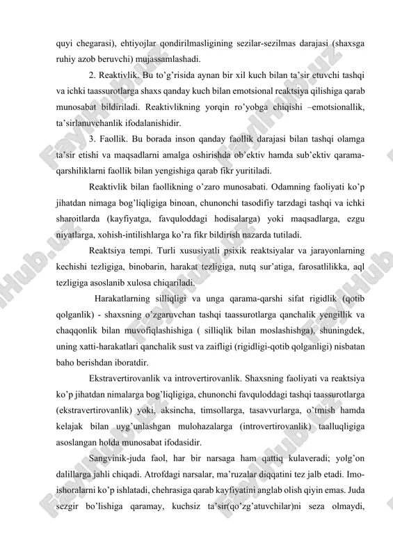 kin: 1. senzitivlik (lotincha sensus sezish, his qilish degan ma’no anglatadi). senzitivlik yuzasidaninsonda bironta psixik reaktsiyani hosil qilish uchun zarur bo’lgan o’ta kuchsiz tashqi taassurot kuchiga qarab mulohaza yuritiladi, jumladan, sezgilarning paydo bo’lishi uchun kerak qo’zg’ovchining ozgina kuchi (ularning quyi chegarasi), ehtiyojlar qondirilmasligining sezilar-sezilmas darajasi (shaxsga ruhiy azob beruvchi) mujassamlashadi. 2. reaktivlik. bu to’g’risida aynan bir xil kuch bilan ta’sir etuvchi tashqi va ichki taassurotlarga shaxs qanday kuch bilan emotsional reaktsiya qilishiga qarab munosabat bildiriladi. reaktivlikning yorqin ro’yobga chiqishi –emotsionallik, ta’sirlanuvchanlik ifodalanishidir. 3. faollik. bu borada inson qanday faollik darajasi bilan tashqi olamga ta’sir etishi va maqsadlarni amalga oshirishda ob’ektiv hamda sub’ektiv qarama-qarshiliklarni faollik bilan yengishiga qarab fikr yuritiladi. reaktivlik bilan faollikning o’zaro munosabati. odamning faoliyati ko’p jihatdan nimaga bog’liqligiga binoan, chunonchi tasodifiy tarzdagi tashqi va ichki sharoitlarda (kayfiyatga, favquloddagi hodisalarga) yoki maqsadlarga, ezgu niyatlarga, xohish-intilishlarga ko’ra fikr bildirish nazarda tutiladi. reaktsiya tempi. turli xususiyatli psixik reaktsiyalar va jarayonlarning kechishi …
