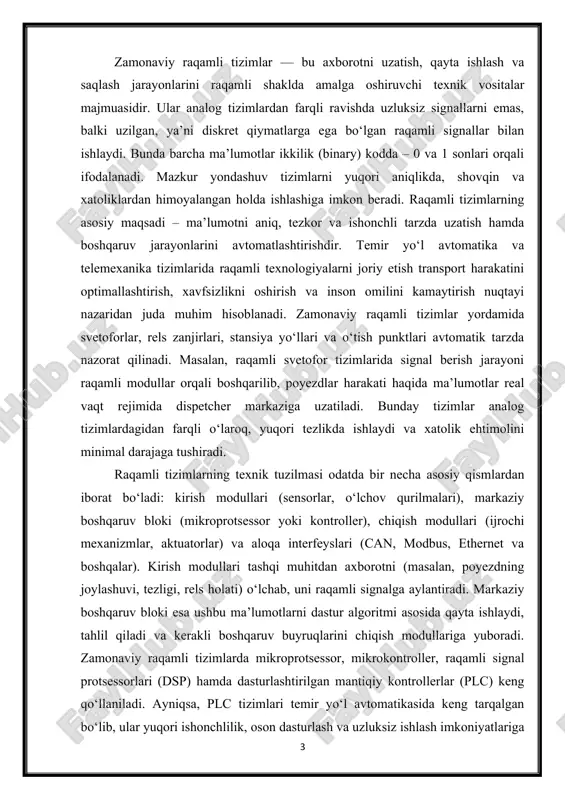 hqaruv bloki (mikroprotsessor yoki kontroller), chiqish modullari (ijrochi mexanizmlar, aktuatorlar) va aloqa interfeyslari (can, modbus, ethernet va boshqalar). kirish modullari tashqi muhitdan axborotni (masalan, poyezdning joylashuvi, tezligi, rels holati) o‘lchab, uni raqamli signalga aylantiradi. markaziy boshqaruv bloki esa ushbu ma’lumotlarni dastur algoritmi asosida qayta ishlaydi, tahlil qiladi va kerakli boshqaruv buyruqlarini chiqish modullariga yuboradi. zamonaviy raqamli tizimlarda mikroprotsessor, mikrokontroller, raqamli signal protsessorlari (dsp) hamda dasturlashtirilgan mantiqiy kontrollerlar (plc) keng qo‘llaniladi. ayniqsa, plc tizimlari temir yo‘l avtomatikasida keng tarqalgan bo‘lib, ular yuqori ishonchlilik, oson dasturlash va uzluksiz ishlash imkoniyatlariga ega. plc tizimlari yordamida rels zanjirlari, svetoforlar, stansiya yo‘llari va signal tizimlari o‘zaro integratsiyalashgan holda ishlaydi. bu tizimlar o‘z ichida turli darajadagi zaxira va himoya mexanizmlariga ega bo‘lib, avariya holatlari paytida avtomatik uzilish yoki signal berish funksiyalarini bajaradi. 1-rasm raqamli tizimlarning texnik afzalliklaridan biri ularning dasturiy boshqaruv asosida ishlashidir. ya’ni, tizimning funksiyalari dasturiy ta’minot orqali oson o‘zgartiriladi, yangilanadi yoki optimallashtiriladi. bu esa …