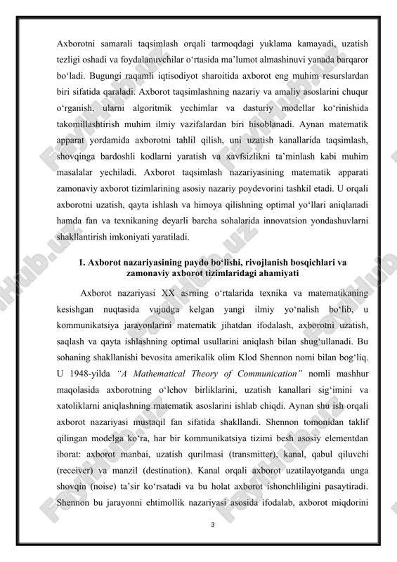 da “a mathematical theory of communication” nomli mashhur maqolasida axborotning o‘lchov birliklarini, uzatish kanallari sig‘imini va xatoliklarni aniqlashning matematik asoslarini ishlab chiqdi. aynan shu ish orqali axborot nazariyasi mustaqil fan sifatida shakllandi. shennon tomonidan taklif qilingan modelga ko‘ra, har bir kommunikatsiya tizimi besh asosiy elementdan iborat: axborot manbai, uzatish qurilmasi (transmitter), kanal, qabul qiluvchi (receiver) va manzil (destination). kanal orqali axborot uzatilayotganda unga shovqin (noise) ta’sir ko‘rsatadi va bu holat axborot ishonchliligini pasaytiradi. shennon bu jarayonni ehtimollik nazariyasi asosida ifodalab, axborot miqdorini entropiya orqali o‘lchashni taklif qildi. entropiya — bu tizimdagi noaniqlik yoki ma’lumotdagi tasodifiylik darajasini bildiradi. u ( h(x) = - \sum p(x_i)\log_2 p(x_i) ) formula yordamida aniqlanadi. bu formula bugungi kunda barcha axborot tizimlari tahlilida asosiy o‘lchov sifatida ishlatiladi. 1-rasm axborot nazariyasining rivojlanish bosqichlari bir necha muhim davrlarga bo‘linadi. birinchi bosqich (1940–1960-yillar) — bu nazariyaning shakllanish davri bo‘lib, shennon, n. viner, a. kolmogorov, r. fano, k. nyquist va …