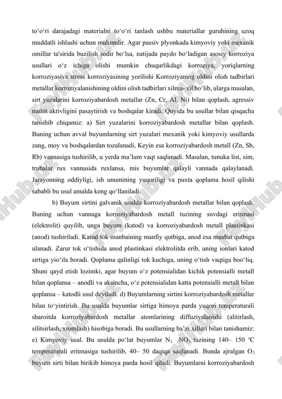 asiridagi korroziya passiv metallar korroziyasi. passiv korroziya shikastlanishini kamaytirishda juda foydali, ammo uning passivlashtiruvchi plyonka hosil qilish qobiliyatiga to‘sqinlik qiladigan bo‘lsa, yuqori sifatli qotishma ham korroziyaga uchraydi. muayyan atrof-muhit uchun to‘o‘ri darajadagi materialni to‘o‘ri tanlash ushbu materiallar guruhining uzoq muddatli ishlashi uchun muhimdir. agar passiv plyonkada kimyoviy yoki mexanik omillar ta'sirida buzilish sodir bo‘lsa, natijada paydo bo‘ladigan asosiy korroziya usullari o‘z ichiga olishi mumkin chuqurlikdagi korroziya, yoriqlarning korroziyasiva stress korroziyasining yorilishi korroziyaning oldini olish tadbirlari metallar korroziyalanishining oldini olish tadbirlari xilma- xil bo‘lib, ularga masalan, sirt yuzalarini korroziyabardosh metallar (zn, cr, al, ni) bilan qoplash, agressiv muhit aktivligini pasaytirish va boshqalar kiradi. quyida bu usullar bilan qisqacha tanishib chiqamiz: a) sirt yuzalarini korroziyabardosh metallar bilan qoplash. buning uchun avval buyumlarning sirt yuzalari mexanik yoki kimyoviy usullarda zang, moy va boshqalardan tozalanadi, keyin esa korroziyabardosh metall (zn, sb, rb) vannasiga tushirilib, u yerda ma’lum vaqt saqlanadi. masalan, tunuka list, sim, trubalar …