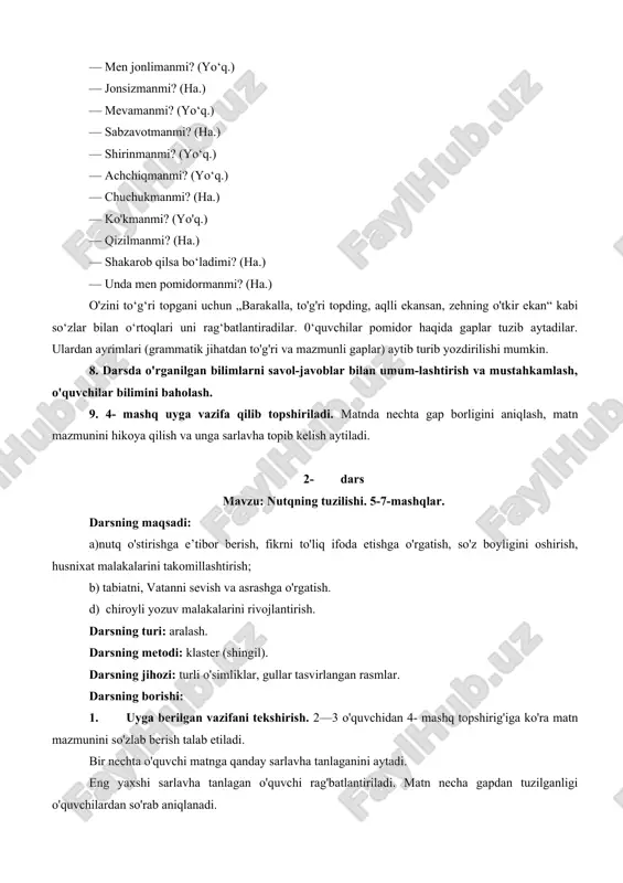 , mashg'ulot, kitob, ertak. o'quvchilarga berilgan so'zlardan foydalanib, bog'lanishli gaplar tuzish topshiriladi. 7. „quvnoq daqiqa“, „men kimman?“ mashg'ulotlarini o'tkazish. bir o'quvchi doskaga chaqirilib, unga ko‘rsatmay, pomidor rasmi yopishtirilgan toj boshiga kiydiriladi. toj kiygan o'quvchi sinfdagi o'quvchilardan so‘raydi. — men jonlimanmi? (yo‘q.) — jonsizmanmi? (ha.) — mevamanmi? (yo‘q.) — sabzavotmanmi? (ha.) — shirinmanmi? (yo‘q.) — achchiqmanmi? (yo‘q.) — chuchukmanmi? (ha.) — ko'kmanmi? (yo'q.) — qizilmanmi? (ha.) — shakarob qilsa bo‘ladimi? (ha.) — unda men pomidormanmi? (ha.) o'zini to‘g‘ri topgani uchun „barakalla, to'g'ri topding, aqlli ekansan, zehning o'tkir ekan“ kabi so‘zlar bilan o‘rtoqlari uni rag‘batlantiradilar. 0‘quvchilar pomidor haqida gaplar tuzib aytadilar. ulardan ayrimlari (grammatik jihatdan to'g'ri va mazmunli gaplar) aytib turib yozdirilishi mumkin. 8. darsda o'rganilgan bilimlarni savol-javoblar bilan umum-lashtirish va mustahkamlash, o'quvchilar bilimini baholash. 9. 4- mashq uyga vazifa qilib topshiriladi. matnda nechta gap borligini aniqlash, matn mazmunini hikoya qilish va unga sarlavha topib kelish aytiladi. 2- dars mavzu: nutqning tuzilishi. …