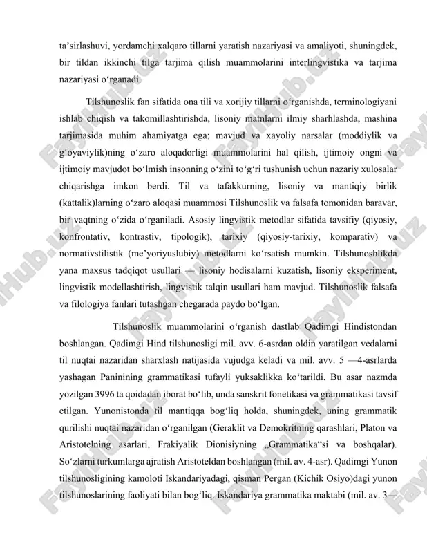 hlikda yana maxsus tadqiqot usullari — lisoniy hodisalarni kuzatish, lisoniy eksperiment, lingvistik modellashtirish, lingvistik talqin usullari ham mavjud. tilshunoslik falsafa va filologiya fanlari tutashgan chegarada paydo boʻlgan. tilshunoslik muammolarini oʻrganish dastlab qadimgi hindistondan boshlangan. qadimgi hind tilshunosligi mil. avv. 6-asrdan oldin yaratilgan vedalarni til nuqtai nazaridan sharxlash natijasida vujudga keladi va mil. avv. 5 —4-asrlarda yashagan paninining grammatikasi tufayli yuksaklikka koʻtarildi. bu asar nazmda yozilgan 3996 ta qoidadan iborat boʻlib, unda sanskrit fonetikasi va grammatikasi tavsif etilgan. yunonistonda til mantiqqa bogʻliq holda, shuningdek, uning grammatik qurilishi nuqtai nazaridan oʻrganilgan (geraklit va demokritning qarashlari, platon va aristotelning asarlari, frakiyalik dionisiyning „grammatika“si va boshqalar). soʻzlarni turkumlarga ajratish aristoteldan boshlangan (mil. av. 4-asr). qadimgi yunon tilshunosligining kamoloti iskandariyadagi, qisman pergan (kichik osiyo)dagi yunon tilshunoslarining faoliyati bilan bogʻliq. iskandariya grammatika maktabi (mil. av. 3—2-asrlar) vakillari tomonidan yunon tili grammatikasi yozildi. yunon tilshunosligi asosida lotin tilshunosligi vujudga keldi (m. t. varron, e. donat, prissian va …