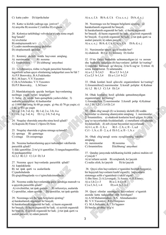 c) foraminifera d) ichburug‘ amyobasi 22. leyshmaniya, rishta va begak parazitini butunlay tugatilishi uchun qaysi olimlarning tadqiqotlari asos bo‘ldi ? a) p.f.borovskiy, b.a.fedchenko b) l.m.isaev, v.v.yaxontov c) b.a.felchenko. v.v.yaxontov d) p.f.borovskiy, l.m.isaev 23. mamlakatimizda quyida berilgan hayvonlarning nechtaga yaqin turlari tarqalgan? 1) baliq; 2) suvda ham quruqlikda yashovchilar; 3) sudralib yuruvchilar; 4) hasharotlar a) 11000 dan ortiq; b) 60 ga yaqin; g) 4ta; d) 70 ga yaqin; e) 3 ta; j) 972 ga yaqin a) 1-g; 2-b; 3-d; 4-j b) 1-d; 2-e, 3-b; 4-a c) 1-b; 2-g; 3-d; 4-j d) 1-j; 2-b; 5-d; 4-g 24. noqulay sharoitda amyoba nima hosil qiladi? a) kapsula b) finna c) spora d) sista 25. noqulay sharoitda evglena nimaga aylanadi? a) sporaga b) gametaga c) sistaga d) zoosporaga 26. nozema hasharotlarning qaysi turkumlari vakillarida parazitlik qiladi? 1) ikki qanotlilar; 2) to‘g‘ri qanotlilar; 3) tangachaqanotlilar; 4) pardaqanotlilar a) 2,2 b) 2,3 c) 2,4 d) 3,4 27. …