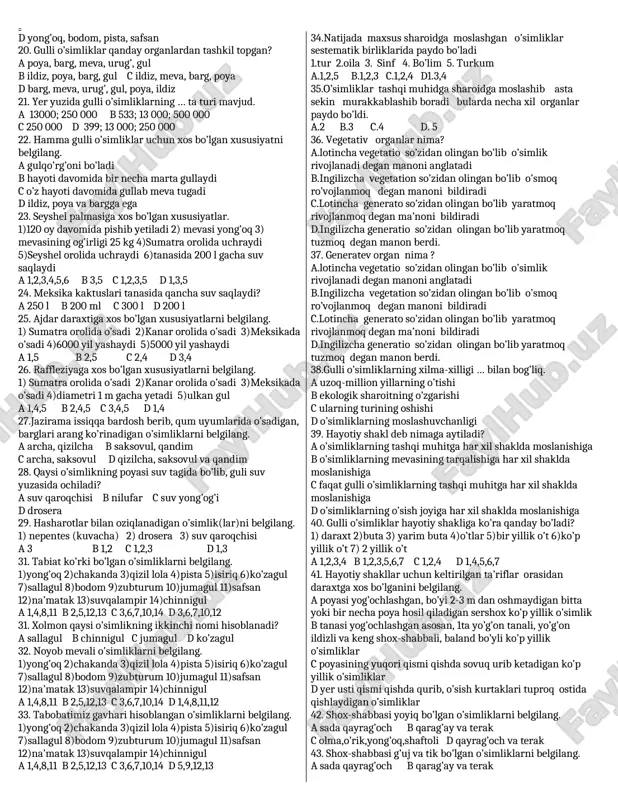 n. 1.qishloq xo’jaligida 2. chorvachilik o’simliklari 3. tibbiyotdagi o’nlab amalyodni ahamyati 4.o’simliklar dunyosi ko’pligi a.1,3,4 b.1,2,4 c.2,3,4 d 1,2,3,4 18.tug’ri fikirni toping. a.o’simliklar dunyosi va qishloq xo’jaligi , tibbiyotdagi o’simliklari haqidagi o’simliklari haqidagi malumotlarni yig’ib bir tizimga keltirgan –teofrast b.’’kitob as-saydana fit-tibb’’nomli asarida dorivor o’simliklarni tariflab ularning shifobaxsht xususiyatini ko’rsatib utkan –abu ali ibn sino. c.’’kitob al-qonun fit-tibb’’ nomli asarida dorivor o’simliklarni tariflab ularning ularning shifobaxsh xususiyatlari ko’rsatib o'tgan –abu rayxon beruniy. d hujayra tushunchasi birinchi bo’lib 1683-yilda n.gryu ,,o’simliklar anatomyasi ga‘’nomli kitobidagi fanga kiritgan. 19. chorva mollari uchun to’yimli ozuqa hisoblangan o’simliklarni belgilang. a isiriq, chakanda, zubturum b shuvoq, sebarga, burchoq c shuvoq, yantoq, beda, sebarga, izen, keyreuk, saksovul, javdar d yong’oq, bodom, pista, safsan 20. gulli o’simliklar qanday organlardan tashkil topgan? a poya, barg, meva, urug’, gul b ildiz, poya, barg, gul c ildiz, meva, barg, poya d barg, meva, urug’, gul, poya, ildiz 21. yer yuzida gulli …