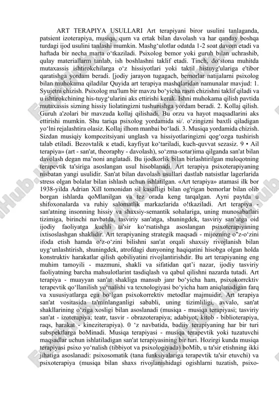 arni psixolog bilan muhokama qiladilar quyida art terapiya mashqlaridan namunalar mavjud: 1. syujetni chizish. psixolog ma'lum bir mavzu bo‘yicha rasm chizishni taklif qiladi va u ishtirokchining his-tuyg‘ularini aks ettirishi kerak. ishni muhokama qilish pavtida mutaxassis sizning hissiy liolatingizni tushunishga yordam beradi. 2. kollaj qilish. guruh a'zolari bir mavzuda kollaj qilishadi. bu orzu va hayot maqsadlarini aks ettirishi mumkin. shu tariqa psixolog yordamida si/. o‘zingizni baxtli qiladigan yo‘lni rejalashtira olasiz. kollaj ilhom manbai bo‘ladi. 3. musiqa yordamida chizish. sizdan musiqiy kompozitsiyani unglash va hissiyotlaringizni qog‘ozga tushirish talab etiladi. bezovtalik k etadi, kayfiyat ko‘tariladi, kuch-quvvat sezasiz. 9 • ail terapiya» (art - san'at, theoraphy - davolash), so‘zma-sotar)ima qilganda san'at bilan davolash degan ma’noni anglatadi. bu ijodkorlik bilan birlashtirilgan muloqotning terapevtik ta'siriga asoslangan usul hisoblanadi. art terapiya psixoterapiyaning nisbatan yangi usulidir. san'at bilan davolash usullari dastlab natsistlar lagerlarida stress olgan bolalar bilan ishlash uchun ishlatilgan. «art terapiya» atamasi ilk bor 1938-yilda adrian xill …