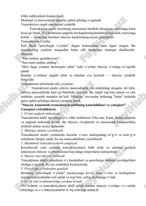 lanish va emotsional barqarorlikka erishish uchun asosiy qadamdir. 2. muloqot sifatini yaxshilaydi tranzaktsion analiz yordamida insonlar o‘zaro muloqotdagi to‘g‘ri va noto‘g‘ri uslublarni farqlay oladi, bu esa munosabatlarni yaxshilaydi. 3. muammoli tranzaktsiyalarni aniqlaydi kesishuvchi yoki yashirin tranzaktsiyalarni bilib olish va ulardan qochish imkoniyati shaxsiy va professional hayotdagi mojarolarni kamaytiradi. 4. shaxsiy mas'uliyatni oshiradi tranzaktsion analiz odamlarni o‘z harakatlari va qarorlariga nisbatan javobgarlikni olishga o‘rgatadi, bu esa yetuklikni kuchaytiradi. 5. psixologik o‘yinlardan qutulish bernning "psixologik o‘yinlar" nazariyasiga ko‘ra, inson o‘zini va boshqalarni manipulyatsiyalardan xoli qiladi va sog‘lom, ochiq muloqotga o‘tadi. 6. o‘z-o‘zini rivojlantirishga yordam beradi o‘z holatini va tranzaktsiyalarni tahlil qilish insonni shaxsiy o‘sishga, o‘z ustida ishlashga va o‘z imkoniyatlarini to‘liq ochishga undaydi. 7. amaliy va sodda model tranzaktsion analiz nazariyasi ancha sodda va amaliy: murakkab psixologik jarayonlarni oddiy shakllarda tushuntirib beradi, bu esa keng jamoatchilik uchun ham qabul qilishni osonlashtiradi. kamchiliklari (cheklovlari): 1. haddan tashqari soddalashtirish tranzaktsion tahlil inson ruhiyatidagi murakkab …