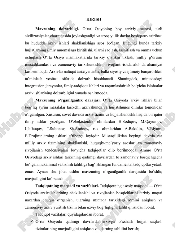y va ilmiy tahlilidir.tadqiqotning obyekti. tadqiqot obyekti. o‘rta osiyo mintaqasidagi qadimdan to hozirgi kungacha mavjud bo‘lgan arxiv muassasalari, ular faoliyatida qo‘llanilgan hujjatlar, siyosiy va ijtimoiy tizimlar, hamda arxivga oid tarixiy manbalar xizmat qiladi. kurs ishi tuzilmasining tavsifi. kirish, 2 ta bob, 6ta reja, xulosa va foydalanilgan adabiyotlar ro’yxatidan iborat. i bob. o‘rta osiyoda arxiv ishlarining shakllanishi va ilk rivojlanish bosqichlari 1.1. qadimgi va o‘rta asrlarda hujjat saqlash an’analari: baqtriya, so‘g‘d, xorazm va islomiy davr. arxiv va hujjat saqlash madaniyati insoniyat taraqqiyotining ajralmas bir qismidir. u jamiyatning tarixiy xotirasini saqlovchi, ilmiy-tadqiqot ishlari uchun asosiy manba bo‘lib xizmat qiluvchi, shuningdek, huquqiy va ijtimoiy jarayonlarning uzluksizligini ta’minlovchi tizim sifatida katta ahamiyatga ega. har qanday hujjat inson faoliyatining bir ko‘rinishi sifatida yaratiladi va o‘zida muayyan davr, hodisa yoki shaxs haqida ma’lumotni mujassam etadi. shu sababli hujjatlarni saqlash, ularni tizimlashtirish va ilmiy asosda yuritish masalalari bugungi kunda dolzarb hisoblanadi. arxivlar nafaqat tarixiy ahamiyatga ega hujjatlarni …