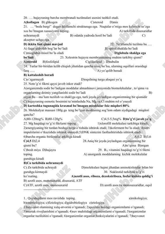 atda b)nukleotidlar ketma-ketligi saqlanmagan holatda c) rnk bilan bog’liq d) mutatsion o’zgaruvchanlik bilan bog’liq 15.quyidagilardan qaysi biri atf energiyasi hisobiga sodir bo’ladi? a)organ va to’qimalar faoliyati, sellyulozani o’simlik hujayrasi qobig’iga mustahkamlik berishi b) endositoz va hujayradagi barcha biosintetik reaksiyalar c) ekzositoz va geparinning qon ivishiga to’sqinlik qilishi d) membrana orqali moddalarning aktiv transporti, gidrofob bo’la olmasligi 16. hayotning molekula darajasida o’rganishda, asosiy e’tibor nimaga qaratiladi? a) plastik alamshinuvga b) organik moddalarning parchalanishiga c) anorganik moddalardan organik moddalarning hosil bo’lishiga d)dissimilatsiyaga 17. tuzilishiga ko’ra eng sodda oqsilni belgilang. a)gemoglobin b)mioglobin c)kollagen d)insulin 18. organik karbon kislotaning xosilalariga xos bo’lgan ma’lumot qaysi javobda berilmagan? a) tarkibida azot bor b)agar uning soni 43ta bo’lsa demak, peptid bog’lar soni 42ta c) siklik yoki asiklik bo’lishi mukin d)fosfodiefir bog’lar orqali bog’lanadi 19. quyidagi fikrlardan qaysi biri to’g’ri fikrni inkor etadi? a) kalsiy elementi ayrim funksiyasi bilan trombin oqsiliga o’xshaydi b) glukoza erkin holatda plazmidda bo’ladi …