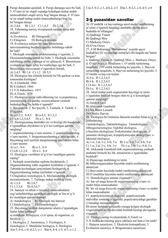 bog’liq? 1. makromalekularning o’zaro ta’siriga, 2. makromalekularning o’zaro ta’sirlashmasligiga, 3.mikromalekularning o’zaro ta’siriga, 4. mikromalekularning o’zaro ta’sirlashmasligiga, 5.turgor holatga, 6. hujayrada kechadigan hayotiy jarayonlar hech narsaga bog’liq bo’lmaydi a) 2,4 b) 1,3,6 c) 1 d) 6 16. hayot darajalariga iyerarxik nomi to’g’ri ta’rif berilgan atorni aniqlang? 1. biri ikkinchisiga asos bo’ladi, 2. sistemalarning biri ikkinchisini to’ldirmasligi, yuqori darajani yaratmaydi, 3. pastgi darajadan quraladi, 4. pastgi darajaga asos bo’ladi, 5. o’zaro ta’sir orqali vujudga keladigan tashqi muhit munosabatlari orqali uzviy bog’langan daraja, 6. o’zaro ta’sir orqali tashqi muhit munosabatlariga bog’liq bo’lmagan daraja a) 2,4,6 b) 1,3,5 c) 1,4,5 d) 2,3,6 17. hayot darajalariga iyerarxik nomi noto’g’ri ta’rif berilgan atorni aniqlang? 1. biri ikkinchisiga asos bo’ladi, 2. sistemalarning biri ikkinchisini to’ldirmasligi, yuqori darajani yaratmaydi, 3. pastgi darajadan quraladi, 4. pastgi darajaga asos bo’ladi, 5. o’zaro ta’sir orqali vujudga keladigan tashqi muhit munosabatlari orqali uzviy bog’langan daraja, 6. o’zaro ta’sir orqali tashqi muhit munosabatlariga …