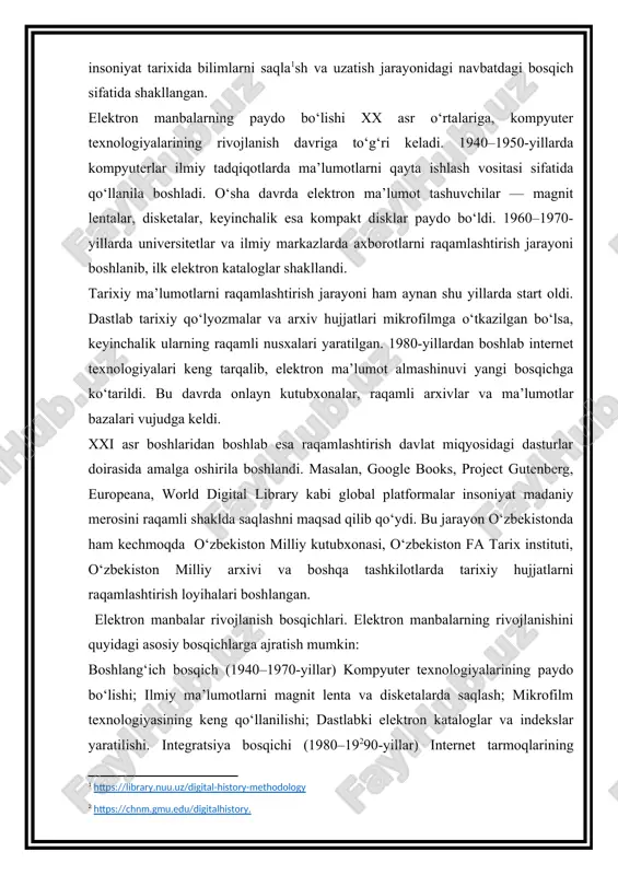 d qilib qo‘ydi. bu jarayon o‘zbekistonda ham kechmoqda o‘zbekiston milliy kutubxonasi, o‘zbekiston fa tarix instituti, o‘zbekiston milliy arxivi va boshqa tashkilotlarda tarixiy hujjatlarni raqamlashtirish loyihalari boshlangan. elektron manbalar rivojlanish bosqichlari. elektron manbalarning rivojlanishini quyidagi asosiy bosqichlarga ajratish mumkin: boshlang‘ich bosqich (1940–1970-yillar) kompyuter texnologiyalarining paydo bo‘lishi; ilmiy ma’lumotlarni magnit lenta va disketalarda saqlash; mikrofilm texnologiyasining keng qo‘llanilishi; dastlabki elektron kataloglar va indekslar yaratilishi. integratsiya bosqichi (1980–19 90-yillar) internet tarmoqlarining kengayishi; elektron kutubxonalar va onlayn kataloglarning paydo bo‘lishi; ma’lumotlarni global miqyosda almashish imkoniyatining yaratilishi; tarixiy hujjatlarni raqamlashtirishning boshlanishi. global raqamlashtirish bosqichi (2000–2010-yillar) jahon miqyosida raqamli arxivlar tashkil etilishi (masalan, europeana, world digital library); oav, davlat idoralari, universitetlar o‘z arxivlarini onlayn shaklga o‘tkaza boshlashi; elektron nashrlar va raqamli jurnallar paydo bo‘lishi; raqamli ma’lumotlar bazalari (masalan, jstor, proquest, academia.edu) tarixiy tadqiqotlarning ajralmas qismiga aylanishi. raqamli integratsiya va sun’iy intellekt bosqichi (2010-hozirgi davr) ma’lumotlarni tahlil qilishda sun’iy intellekt, mashina o‘rganish va “big data” texnologiyalarining qo‘llanilishi; …