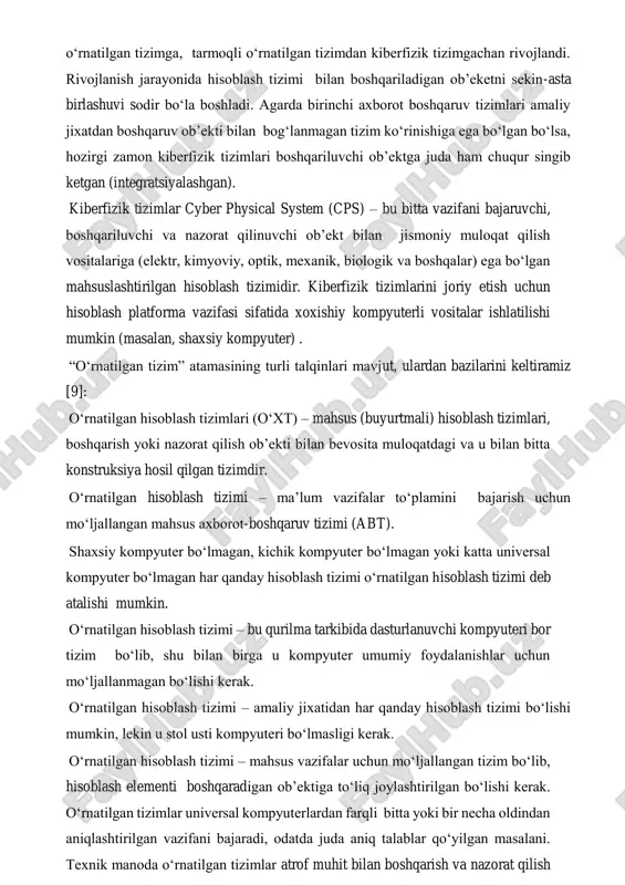 lanish natijasida o‘rnatilgan tizim atamasining manosi yetarli darajada kuchli o‘zgardi. texnikaning rivojlanishi bilan boshqaruvchi kompyuter tizimining sinfini belgilashda evolyusiya sodir bo‘ldi: axborot-boshqaruv tizimidan o‘rnatilgan tizimga, o‘rnatilgan tizimdan tarmoqli o‘rnatilgan tizimga, tarmoqli o‘rnatilgan tizimdan kiberfizik tizimgachan rivojlandi. rivojlanish jarayonida hisoblash tizimi bilan boshqariladigan ob’eketni sekin-asta birlashuvi sodir bo‘la boshladi. agarda birinchi axborot boshqaruv tizimlari amaliy jixatdan boshqaruv ob’ekti bilan bog‘lanmagan tizim ko‘rinishiga ega bo‘lgan bo‘lsa, hozirgi zamon kiberfizik tizimlari boshqariluvchi ob’ektga juda ham chuqur singib ketgan (integratsiyalashgan). kiberfizik tizimlar cyber physical system (cps) – bu bitta vazifani bajaruvchi, boshqariluvchi va nazorat qilinuvchi ob’ekt bilan jismoniy muloqat qilish vositalariga (elektr, kimyoviy, optik, mexanik, biologik va boshqalar) ega bo‘lgan mahsuslashtirilgan hisoblash tizimidir. kiberfizik tizimlarini joriy etish uchun hisoblash platforma vazifasi sifatida xoxishiy kompyuterli vositalar ishlatilishi mumkin (masalan, shaxsiy kompyuter) . “o‘rnatilgan tizim” atamasining turli talqinlari mavjut, ulardan bazilarini keltiramiz [9]: o‘rnatilgan hisoblash tizimlari (o‘xt) – mahsus (buyurtmali) hisoblash tizimlari, boshqarish yoki nazorat qilish …