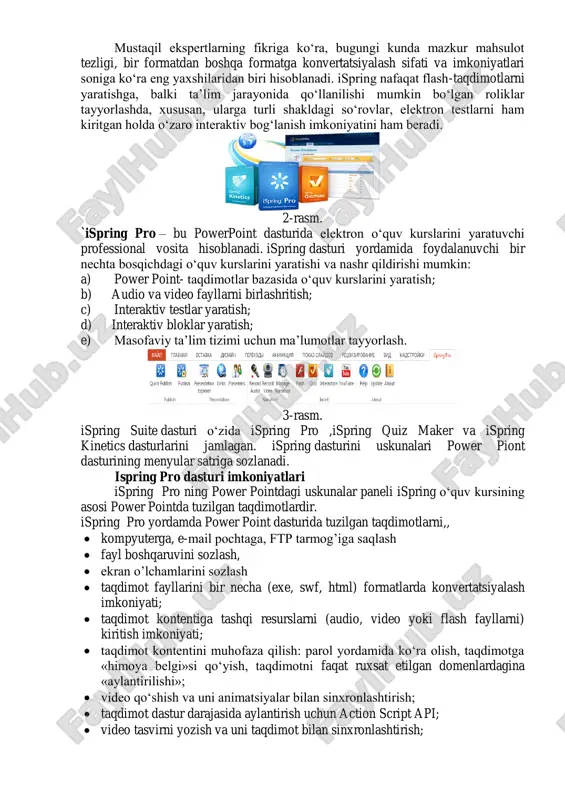 erining o‗zida onlayn ravishda to‗g‗ridan-to‗g‗ri ko‗rish uchun flash (swf) formatida yoki html 5 texnologiyasi asosida yaratilgan fayl bo‗lishi kerak. hozirga kelib, powerpoint dasturida tayyorlangan taqdimotdan flash-rolik shakllantirish imkoniyatini beruvchi dasturlar yaratilgan. mahsulot ispring deb nomlanadi va ispring free, ispring suite va ispring presenter kabi variantlarga ega. (1-rasm) 1-rasm. ispring dasturida imkoniyatlari mustaqil ekspertlarning fikriga ko‗ra, bugungi kunda mazkur mahsulot tezligi, bir formatdan boshqa formatga konvertatsiyalash sifati va imkoniyatlari soniga ko‗ra eng yaxshilaridan biri hisoblanadi. ispring nafaqat flash-taqdimotlarni yaratishga, balki ta‘lim jarayonida qo‗llanilishi mumkin bo‗lgan roliklar tayyorlashda, xususan, ularga turli shakldagi so‗rovlar, elektron testlarni ham kiritgan holda o‗zaro interaktiv bog‗lanish imkoniyatini ham beradi. 2-rasm. `ispring pro – bu powerpoint dasturida elektron o‗quv kurslarini yaratuvchi professional vosita hisoblanadi. ispring dasturi yordamida foydalanuvchi bir nechta bosqichdagi o‗quv kurslarini yaratishi va nashr qildirishi mumkin: a) power point- taqdimotlar bazasida o‗quv kurslarini yaratish; b) audio va video fayllarni birlashritish; c) interaktiv testlar yaratish; d) interaktiv …