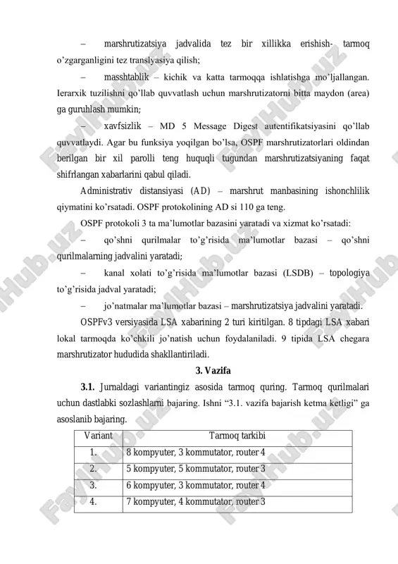 xizmat ko’rsatadi:  qo’shni qurilmalar to’g’risida ma’lumotlar bazasi – qo’shni qurilmalarning jadvalini yaratadi;  kanal xolati to’g’risida ma’lumotlar bazasi (lsdb) – topologiya to’g’risida jadval yaratadi;  jo’natmalar ma’lumotlar bazasi – marshrutizatsiya jadvalini yaratadi. ospfv3 versiyasida lsa xabarining 2 turi kiritilgan. 8 tipdagi lsa xabari lokal tarmoqda ko’chkili jo’natish uchun foydalaniladi. 9 tipida lsa chegara marshrutizator hududida shakllantiriladi. 3. vazifa 3.1. jurnaldagi variantingiz asosida tarmoq quring. tarmoq qurilmalari uchun dastlabki sozlashlarni bajaring. ishni “3.1. vazifa bajarish ketma ketligi” ga asoslanib bajaring. variant tarmoq tarkibi 1. 8 kompyuter, 3 kommutator, router 4 2. 5 kompyuter, 5 kommutator, router 3 3. 6 kompyuter, 3 kommutator, router 4 4. 7 kompyuter, 4 kommutator, router 3 5. 8 kompyuter, 3 kommutator, router 4 6. 5 kompyuter, 4 kommutator, router 3 7. 6 kompyuter, 3 kommutator, router 4 8. 7 kompyuter, 5 kommutator, router 4 9. 6 kompyuter, 3 kommutator, router 3 10. 5 kompyuter, 4 …