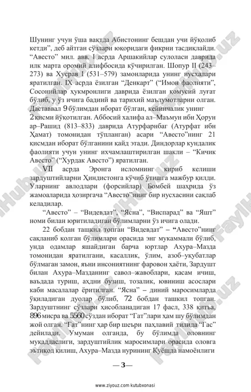 lgan bo'limlari orasida eng mukammali bo'lib, unda odamlar yashaydigan barcha yurtlar axura–mazda tomonidan yaratilgani, kasallik, o'lim, azob–uqubatlar bo'lmagan zamon, ya'ni insoniyatning farovon hayoti, zardusht bilan axura–mazdaning savol–javoblari, qasam ichish, va'dada turish, ahdni buzish, tozalik, yuvinish asoslari kabi masalalar yoritilgan. “yasna” – diniy marosimlarda o'qiladigan duolar bo'lib, 72 bobdan tashkil topgan. zardushtning so'zlari hisoblanadigan 17 fasl, 338 qit'a, 896 misra va 5560 so'zdan iborat “gat”lari ham shu bo'limdan joy olgan. “gat”ning har bir she'ri pahlaviy tilida “gas” deyiladi. umuman olganda, bu bo'limda olovning muqaddasligi, zardushtiylik marosimlari orasida olovga e'tiqod qilish, axura–mazda nurining quyoshda namoyonligi — 3 — http://www.ziyouz.com/ www.ziyouz.com kutubxonasi va uning erdagi zarrasi deb bilinishi, olovning haqni nohaqdan, eng oliy gunoh hisoblanmish yolg'onni rostdan ajratib berishi, yolg'onning chin e'tiqodga xiyonat, deb qoralanishi kabi e'tiqodiy tushunchalar o'z aksini topadi. “visparad” – 24 bobdan tashkil topgan bo'lib, ma'budlar sha'niga o'qiladigan duo va pand–nasihatlardan iborat. 22 bobdan tashkil topgan “yasht” esa har bir …