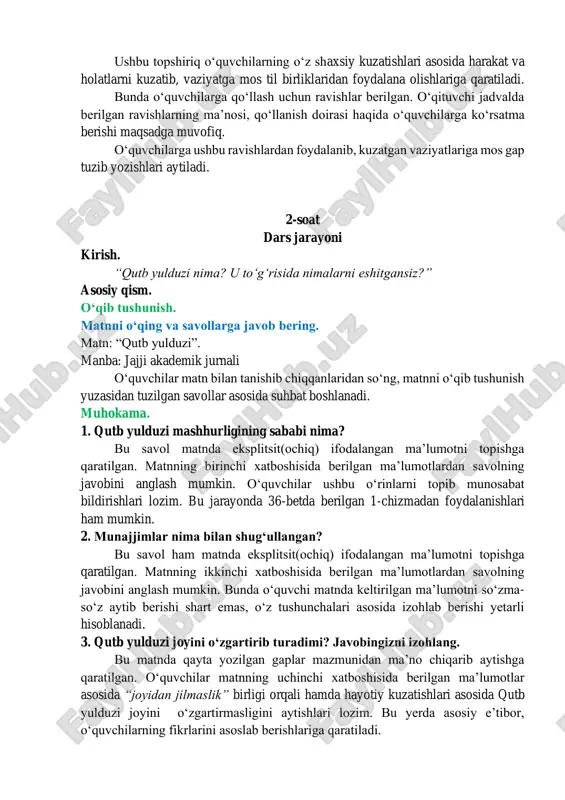 an foydalanib ularning qanday vaziyatda ekanligi haqida gaplar tuzib, yozing. ushbu topshiriq oʻquvchilarning oʻz shaxsiy kuzatishlari asosida harakat va holatlarni kuzatib, vaziyatga mos til birliklaridan foydalana olishlariga qaratiladi. bunda oʻquvchilarga qoʻllash uchun ravishlar berilgan. oʻqituvchi jadvalda berilgan ravishlarning maʼnosi, qoʻllanish doirasi haqida oʻquvchilarga koʻrsatma berishi maqsadga muvofiq. oʻquvchilarga ushbu ravishlardan foydalanib, kuzatgan vaziyatlariga mos gap tuzib yozishlari aytiladi. 2-soat dars jarayoni kirish. “qutb yulduzi nima? u toʻgʻrisida nimalarni eshitgansiz?” asosiy qism. oʻqib tushunish. matnni oʻqing va savollarga javob bering. matn: “qutb yulduzi”. manba: jajji akademik jurnali oʻquvchilar matn bilan tanishib chiqqanlaridan soʻng, matnni oʻqib tushunish yuzasidan tuzilgan savollar asosida suhbat boshlanadi. muhokama. 1. qutb yulduzi mashhurligining sababi nima? bu savol matnda eksplitsit(ochiq) ifodalangan maʼlumotni topishga qaratilgan. matnning birinchi xatboshisida berilgan maʼlumotlardan savolning javobini anglash mumkin. oʻquvchilar ushbu oʻrinlarni topib munosabat bildirishlari lozim. bu jarayonda 36-betda berilgan 1-chizmadan foydalanishlari ham mumkin. 2. munajjimlar nima bilan shugʻullangan? bu savol ham matnda eksplitsit(ochiq) …