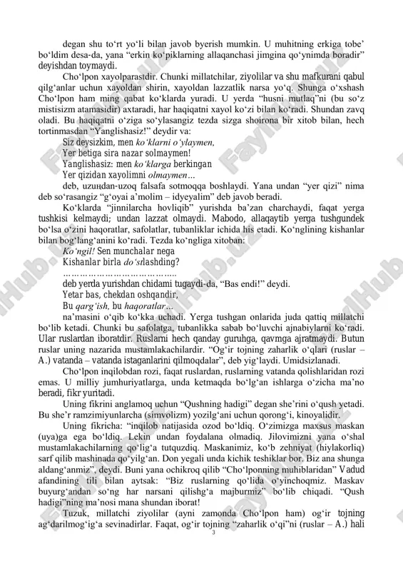 kabi “inqilobiy” asarlari bor. u inqilobchi bo„lib ko„runmak istaydi(!). faqat, shu xilda inqilobiy mavzular ustida qalam o„ynatar ekan, chin ma‟nosi bilan qizg„inliq ko„rsata olmaydi. ko„pirib, tosha olmaydi. san‟atkor ko„rinmak istab mavzuning ma‟nosini qochiradi. o„z fikrini ochiq anglatolmaydi; razmlar bilan o„raydi; pardalaydi; o„zi ham dovdirab qoladi. endi shu besh-olti she‟ri bilan “cho„lpon yo„qsul xalqning inqilobchi shoiri” deb aytish mumkinmi?.. unga madhiya yozuvchilar: chechaklar o„sgusi ko„z yoshlarimdan, bo„g„unlar o„nguvsi o„ylashlarimdan… degan baytni olib “u ko„z yoshlaridan chechaklar yaratmoqchi, o„ylashlaridan bo„g„unlar undirmakchi bo„ladi”, deb uni inqilob shoiri qilib ko„rsatmakchi bo„ladirlar… faqat, u ko„z yoshlaridan o„sgan chechak, o„ylashlaridan ungan bo„g„un nimadir? u “samoviy zavqlar bilan bo„g„ulg„an” shoirning “tashlang„an jandasining yaratadurg„an jannati”ga borish uchun, “albatta o„tilishi kerak bo„lg„an haq yo„li!”ni o„tmak uchun tayyorlaydurg„an “idyeyal” askaridan boshqa nima bo„la olur? biz shuning bilan “cho„lpon proletar bolalarini tarbiya qilmoqchi; tarbiyasi bilan mashg„ul” deb hisoblaymiz-da, u yo„qsullar shoiri deymizmi? cho„lponning “somon parcha” degan she‟rini o„qib hovliqishib “cho„lpon muhitning …