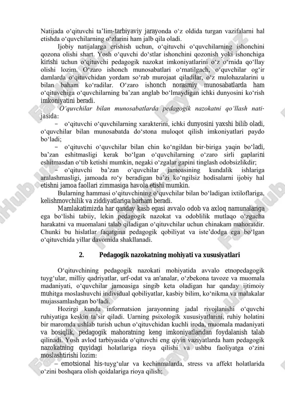 i, sabot va matonat, o‘zini tuta bilish, sabr-toqat, sezgirlik, vijdon, oriyat kabi xususiyatlarni o‘zida mujassamlashtirishi bilan erishadi. pedagogik faoliyatda o‘z kasbini sevgan o‘qituvchigina butun kuch g‘ayratini, qalb nuri va dil haroratini shu ishga bag‘ishlaydi va o‘z faoliyatida yaxshi natijalarga erishadi. bolalarni sevish, ularga mehr-muhabbatli bo‘lish o‘qituvchi axloqiy qiyofasini namoyon etuvchi muhim fazilatlardir. o‘qituvchi deyarli har kuni o‘quvchilar bilan uchrashadi, savol-javob qiladi, ularning yaxshi xulq va ezgu ishlarini ma’qullaydi, bilimlarini baholaydi, nojo‘ya xatti-harakatlari uchun tanbeh berib, lozim bo‘lganda tarbiyaviy metodlarni qo‘llaydi. pedagogik nazokat doimiy izlanishni, ijodkorlikni talab qiladi. doimiy ijodiy izlanishda bo‘lgan o‘qituvchi tadqiqotchilik ko‘nikma va malakalariga ega bo‘ladi, ilm-fan muammolari, tarbiya etikasi va psixologiyasi yuzasidan erkin fikr yurita oladi. o‘qituvchi o‘quvchilarning kattalar bilan muloqotga kirishish tizimiga ma’lum darajada kirib borib, ularning ichki qoidalarini o‘rganishga harakat qilishi kerak, bu narsa o‘quvchilar bilan suhbatlashish orqali, fe’l-atvorini o‘rganish, tengdoshlari va kattalar bilan munosabatlarini kuzatish, o‘quvchilar hayotidagi turli voqealar va muammolarni birgalikda tahlil qilish, …