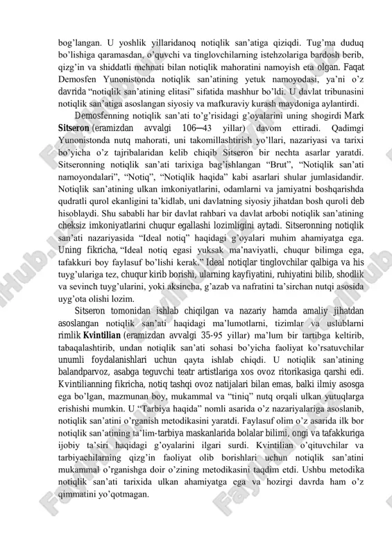 tiq ilmining qoidalarini chuqur o’zlashtirganlar. ular o’z fikrlari va tuyg’ularini ruhan o’quvchilar hamda tinglovchilar tafakkuri va ongiga chuqur singdira olganlar va keskin ta’sir o’tkazganlar. har bir notiq o’z ustida yillab tinimsiz mashg’ulotlar olib borgan, sehrli ovoz sohibi bo’lish uchun nutq texnikasining barcha qonuniyatlariga amal qilganlar. ular o’zlarining ta’sirchan nutqlarini namoyish qilish bilan notiqlik san’atini “mafkuraviy va siyosiy kurash hamda yosh avlodni tarbiyalash quroli” deb hisoblaganlar va buni o’z faoliyatlarida isbotlab berganlar. mashhur faylasuf olim sokrat (eramizdan avvalgi 469 ─ 399 yillar) o’quvchilarga ta’lim-tarbiya berishda savol-javob usulini joriy qilib, ushbu usul orqali suhbat metodiga asos solgan. sokratning shogirdi platon esa o’z ustozi g’oyalarini davom ettirib, savol- javobni notiqlik san’atining bir shakli sifatidagi ahamiyatini o’z asarlarida yoritadi hamda uni inson tafakkuri va ongini, dunyoqarashini og’zaki nutq bilan boyituvchi noyob uslub sifatida baholab, uni mazmunan amaliy va nazariy jihatdan yanada boyitdi. yunonistonda notiqlik san’atining har tomonlama takomillashishi demosfen (eramizdan avvalgi 384─322 yillar) nomi …