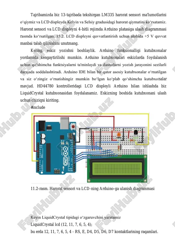 ead(lm335); // o‘qing double voltage = val*5.0/1024; // voltga aylantiring // qiymatni kelvinda ko‘rsatish lcd.setcursor(2,0); lcd.print("tk="); lcd.print(voltage*100); lcd.print("k"); double temp = voltage*100 - 273.15; // selsiy bo‘yicha // qiymatni selsiy gradusida ko‘rsatish lcd.setcursor(2,1); lcd.print("tc="); lcd.print(temp); lcd.print(""); delay(1000); // keyingi o‘lchovdan oldin pauza } ulanish tartibi: 1. lm335 sensori va lcd displeyni rasmdagi diagrammaga muvofiq ulaymiz. 2. listing dan eskizni arduino platasiga yuklang. 3. kelvin va selsiy gradusidagi harorat sensori displey ekranidagi ko‘rsatkichlarga qaraymiz (11.2-rasm). hisobot mazmuni 1. amaliy ishi mavzusi va ishdan maqsad. 2. mashg’ulot bo‘yicha nazariy bilim va ko‘nikmalar. 3. topshiriq bo‘yicha berilgan sxema ko‘rinishi va dasturini elektron shaklda tayyorlang va hisobotga kiriting. 4. dastur natijasini kiriting. nazorat savollari 1. harorat datchigi nima? 2. lcd1602 indikatorini tushuntiring? 3. harorat datchiklari nima maqsadlarda qo‘llaniladi?