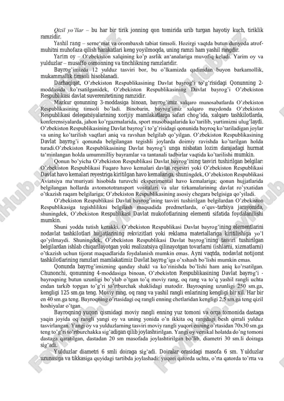 likasi davlat bayrog’ining qabul qilinishida asos bo’lganligini ta‘kidlash joiz. o’zbekistonning davlat ramzlari muqaddas bo’lib, ularni hurmat qilish, qonunda belgilangan tartibda e‘zozlash hamda ulardan faxrlanish mamlakatimiz har bir fuqarosining insoniy va fuqarolik burchidir. zero, davlat ramzlarini har qanday yo’l bilan kamsitish, tahqirlash, qadr- qimmatini pastga urish uchun qonunda tegishlicha javobgarliklar nazarda tutilgan. davlat ramzlarining davlat hayotida tutgan o’rni va ahamiyatini to’laroq tushunib olish uchun, avvalo, ularning mohiyatini, nima uchun zarurligini bilib olish kerak. davlat ramzlari orasida davlat bayrog’i salmoqli o’rin tutadi. chunki u ko’zga yaqqol tashlanib, boshqa ramzlardan hajmi, tasviri, keng foydalanilishi va boshqa jihatlari bilan alohida ajralib turadi. davlat bayrog’i – tasviri qonun tomonidan (ko’pincha konstitutsiya bilan) o’rnatiladigan, biror davlatni boshqa davlatlardan farqlovchi rasmiy belgisi, nishoni. u davlat mustaqilligi, suvereniteti ramzi hisoblanadi. davlat bayroqlari, ularning rangi, tuzilishi va emblemalari o’zboshimchalik bilan, ixtiyoriy sur‘atda belgilanmaydi. ular qonun bilan belgilanadi va ma‘lum ramziy ahamiyatga ega bo’ladi. davlat bayrog’i, odatda, har qanday suveren …