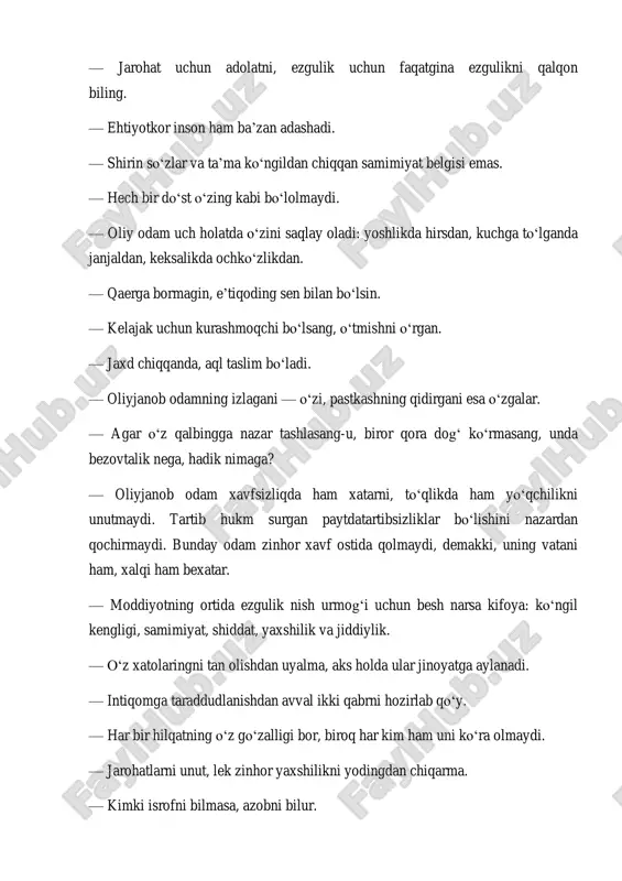 aydi, demakki, uning vatani ham, xalqi ham bexatar. — moddiyotning ortida ezgulik nish urmog‘i uchun besh narsa kifoya: ko‘ngil kengligi, samimiyat, shiddat, yaxshilik va jiddiylik. — o‘z xatolaringni tan olishdan uyalma, aks holda ular jinoyatga aylanadi. — intiqomga taraddudlanishdan avval ikki qabrni hozirlab qo‘y. — har bir hilqatning o‘z go‘zalligi bor, biroq har kim ham uni ko‘ra olmaydi. — jarohatlarni unut, lek zinhor yaxshilikni yodingdan chiqarma. — kimki isrofni bilmasa, azobni bilur. — eshitdim — unutdim. ko‘rdim — eslab qoldim. bajardim — tushundim. — bilimsizlik — insoniyat uchun eng qorong‘u tundir. — harakatdaman-ku deya emaklamoq — bu harakat emas. — erkaklar tabiati o‘xshash, ularni faqatgina odatlari ajratib turur. — biz uchun eng katta huzur — uyquda emas, har tong uyg‘onishdadur. — oliy odamning nutqi sokin, harakati jo‘shqin bo‘ladi. — agar inson yo‘lga maqsadsiz chiqsa, qadam bosar-bosmasdanoq falokatga yo‘liqur. — haqiqatparvar insonning birinchi qadami — no‘noq, ammo manzili — porloq bo‘lajak. …